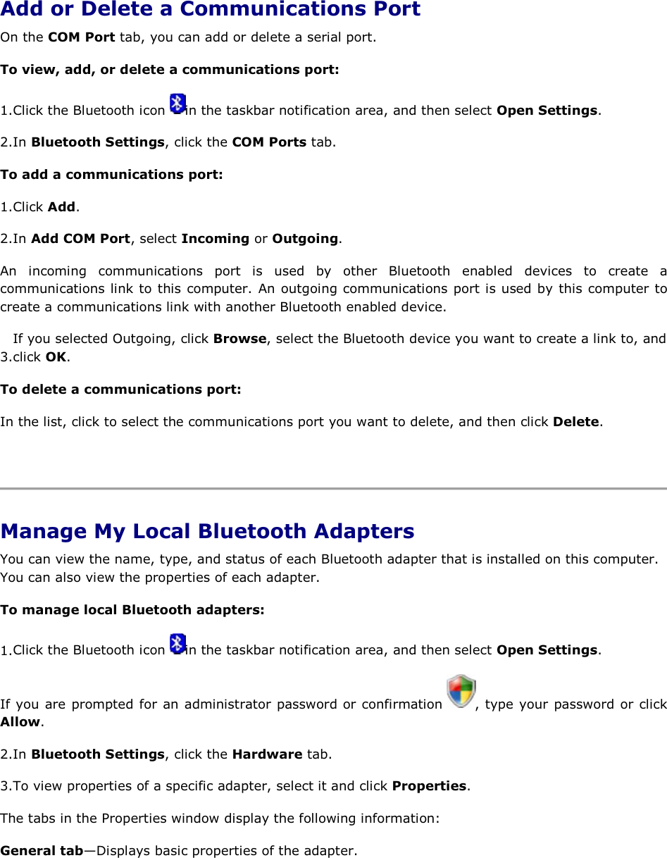  Add or Delete a Communications Port On the COM Port tab, you can add or delete a serial port. To view, add, or delete a communications port: 1.Click the Bluetooth icon  in the taskbar notification area, and then select Open Settings. 2.In Bluetooth Settings, click the COM Ports tab. To add a communications port: 1.Click Add. 2.In Add COM Port, select Incoming or Outgoing.  An incoming communications port is used by other Bluetooth enabled devices to create a communications link to this computer. An outgoing communications port is used by this computer to create a communications link with another Bluetooth enabled device. 3.If you selected Outgoing, click Browse, select the Bluetooth device you want to create a link to, and click OK. To delete a communications port: In the list, click to select the communications port you want to delete, and then click Delete.    Manage My Local Bluetooth Adapters You can view the name, type, and status of each Bluetooth adapter that is installed on this computer. You can also view the properties of each adapter.  To manage local Bluetooth adapters: 1.Click the Bluetooth icon  in the taskbar notification area, and then select Open Settings. If you are prompted for an administrator password or confirmation  , type your password or click Allow. 2.In Bluetooth Settings, click the Hardware tab. 3.To view properties of a specific adapter, select it and click Properties. The tabs in the Properties window display the following information: General tab—Displays basic properties of the adapter. 