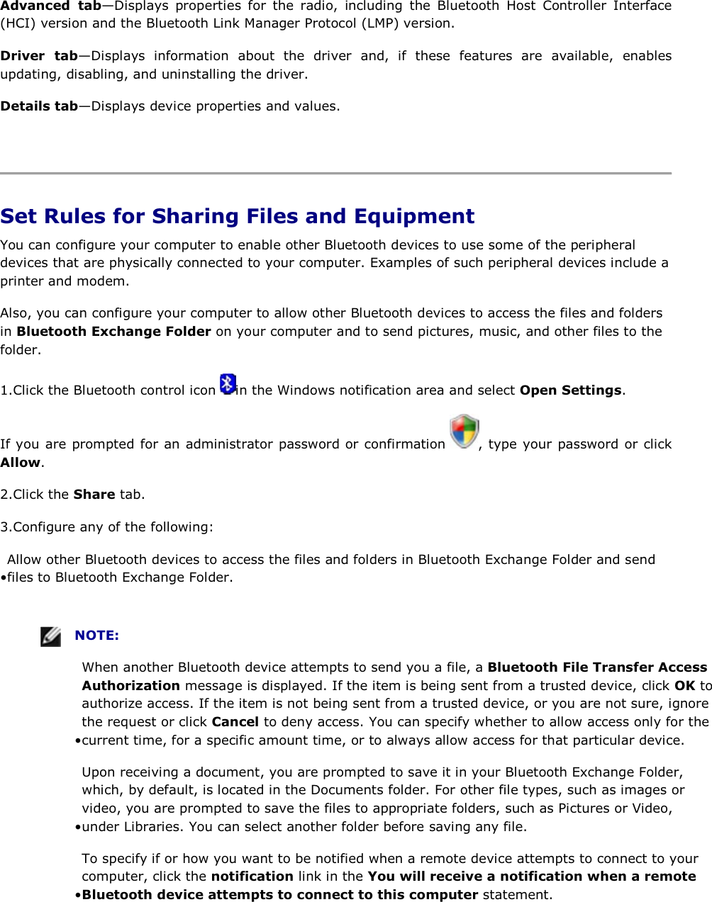 Advanced tab—Displays properties for the radio, including the Bluetooth Host Controller Interface (HCI) version and the Bluetooth Link Manager Protocol (LMP) version. Driver tab—Displays information about the driver and, if these features are available, enables updating, disabling, and uninstalling the driver. Details tab—Displays device properties and values.    Set Rules for Sharing Files and Equipment You can configure your computer to enable other Bluetooth devices to use some of the peripheral devices that are physically connected to your computer. Examples of such peripheral devices include a printer and modem.  Also, you can configure your computer to allow other Bluetooth devices to access the files and folders in Bluetooth Exchange Folder on your computer and to send pictures, music, and other files to the folder. 1.Click the Bluetooth control icon  in the Windows notification area and select Open Settings. If you are prompted for an administrator password or confirmation  , type your password or click Allow. 2.Click the Share tab. 3.Configure any of the following: • Allow other Bluetooth devices to access the files and folders in Bluetooth Exchange Folder and send files to Bluetooth Exchange Folder.      NOTE: • When another Bluetooth device attempts to send you a file, a Bluetooth File Transfer Access Authorization message is displayed. If the item is being sent from a trusted device, click OK to authorize access. If the item is not being sent from a trusted device, or you are not sure, ignore the request or click Cancel to deny access. You can specify whether to allow access only for the current time, for a specific amount time, or to always allow access for that particular device. • Upon receiving a document, you are prompted to save it in your Bluetooth Exchange Folder, which, by default, is located in the Documents folder. For other file types, such as images or video, you are prompted to save the files to appropriate folders, such as Pictures or Video, under Libraries. You can select another folder before saving any file.  • To specify if or how you want to be notified when a remote device attempts to connect to your computer, click the notification link in the You will receive a notification when a remote Bluetooth device attempts to connect to this computer statement. 