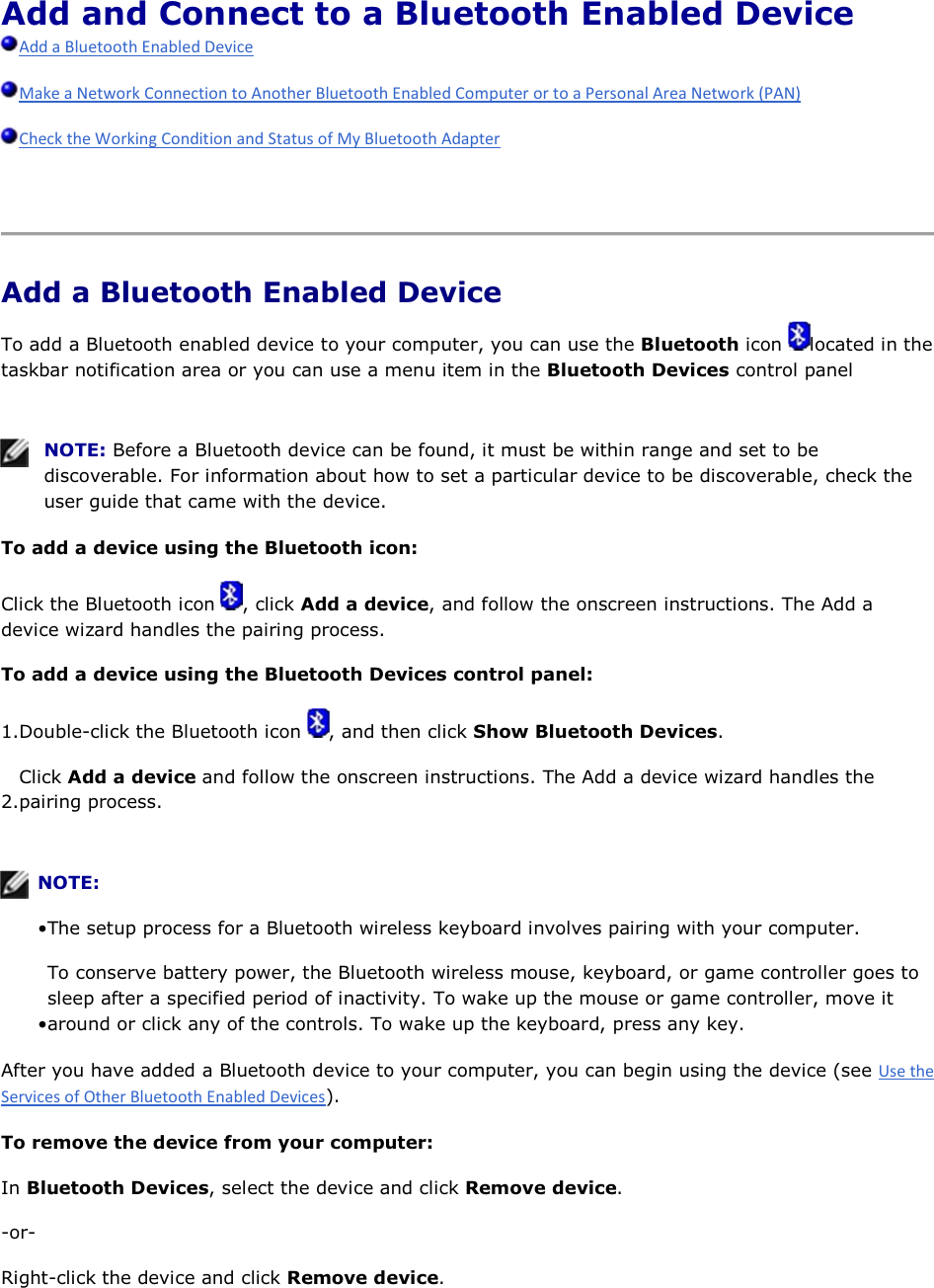 Add and Connect to a Bluetooth Enabled Device       Add a Bluetooth Enabled Device To add a Bluetooth enabled device to your computer, you can use the Bluetooth icon  located in the taskbar notification area or you can use a menu item in the Bluetooth Devices control panel    NOTE: Before a Bluetooth device can be found, it must be within range and set to be discoverable. For information about how to set a particular device to be discoverable, check the user guide that came with the device. To add a device using the Bluetooth icon: Click the Bluetooth icon  , click Add a device, and follow the onscreen instructions. The Add a device wizard handles the pairing process. To add a device using the Bluetooth Devices control panel: 1.Double-click the Bluetooth icon  , and then click Show Bluetooth Devices. 2.Click Add a device and follow the onscreen instructions. The Add a device wizard handles the pairing process.    NOTE:  • The setup process for a Bluetooth wireless keyboard involves pairing with your computer. • To conserve battery power, the Bluetooth wireless mouse, keyboard, or game controller goes to sleep after a specified period of inactivity. To wake up the mouse or game controller, move it around or click any of the controls. To wake up the keyboard, press any key. After you have added a Bluetooth device to your computer, you can begin using the device (see ). To remove the device from your computer: In Bluetooth Devices, select the device and click Remove device. -or- Right-click the device and click Remove device. 