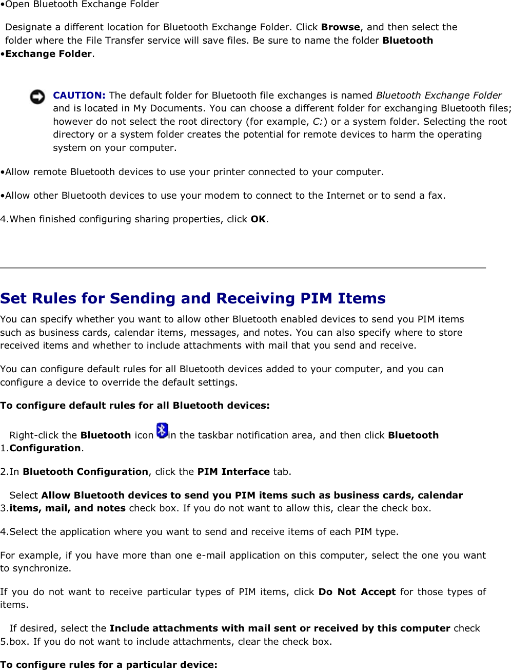 • Open Bluetooth Exchange Folder • Designate a different location for Bluetooth Exchange Folder. Click Browse, and then select the folder where the File Transfer service will save files. Be sure to name the folder Bluetooth Exchange Folder.     CAUTION: The default folder for Bluetooth file exchanges is named Bluetooth Exchange Folder and is located in My Documents. You can choose a different folder for exchanging Bluetooth files; however do not select the root directory (for example, C:) or a system folder. Selecting the root directory or a system folder creates the potential for remote devices to harm the operating system on your computer. • Allow remote Bluetooth devices to use your printer connected to your computer. • Allow other Bluetooth devices to use your modem to connect to the Internet or to send a fax. 4.When finished configuring sharing properties, click OK.    Set Rules for Sending and Receiving PIM Items You can specify whether you want to allow other Bluetooth enabled devices to send you PIM items such as business cards, calendar items, messages, and notes. You can also specify where to store received items and whether to include attachments with mail that you send and receive. You can configure default rules for all Bluetooth devices added to your computer, and you can configure a device to override the default settings. To configure default rules for all Bluetooth devices: 1.Right-click the Bluetooth icon  in the taskbar notification area, and then click Bluetooth Configuration. 2.In Bluetooth Configuration, click the PIM Interface tab. 3.Select Allow Bluetooth devices to send you PIM items such as business cards, calendar items, mail, and notes check box. If you do not want to allow this, clear the check box.  4.Select the application where you want to send and receive items of each PIM type. For example, if you have more than one e-mail application on this computer, select the one you want to synchronize. If you do not want to receive particular types of PIM items, click Do Not Accept for those types of items. 5.If desired, select the Include attachments with mail sent or received by this computer check box. If you do not want to include attachments, clear the check box. To configure rules for a particular device: 