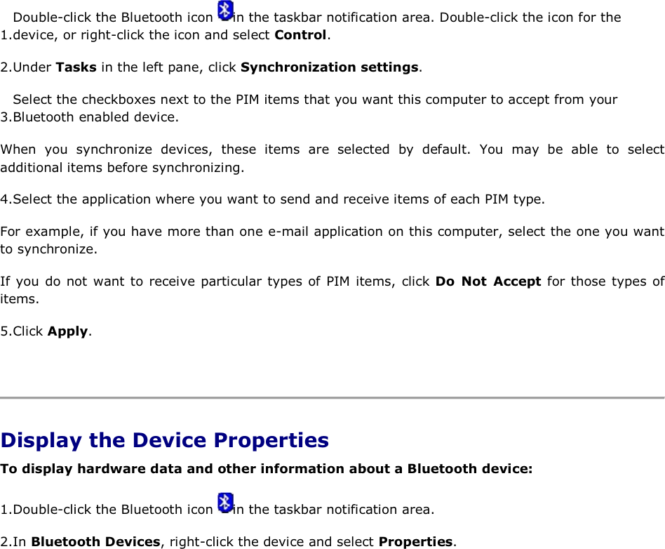 1.Double-click the Bluetooth icon  in the taskbar notification area. Double-click the icon for the device, or right-click the icon and select Control. 2.Under Tasks in the left pane, click Synchronization settings. 3.Select the checkboxes next to the PIM items that you want this computer to accept from your Bluetooth enabled device. When you synchronize devices, these items are selected by default. You may be able to select additional items before synchronizing. 4.Select the application where you want to send and receive items of each PIM type. For example, if you have more than one e-mail application on this computer, select the one you want to synchronize. If you do not want to receive particular types of PIM items, click Do Not Accept for those types of items. 5.Click Apply.    Display the Device Properties To display hardware data and other information about a Bluetooth device: 1.Double-click the Bluetooth icon  in the taskbar notification area. 2.In Bluetooth Devices, right-click the device and select Properties.    