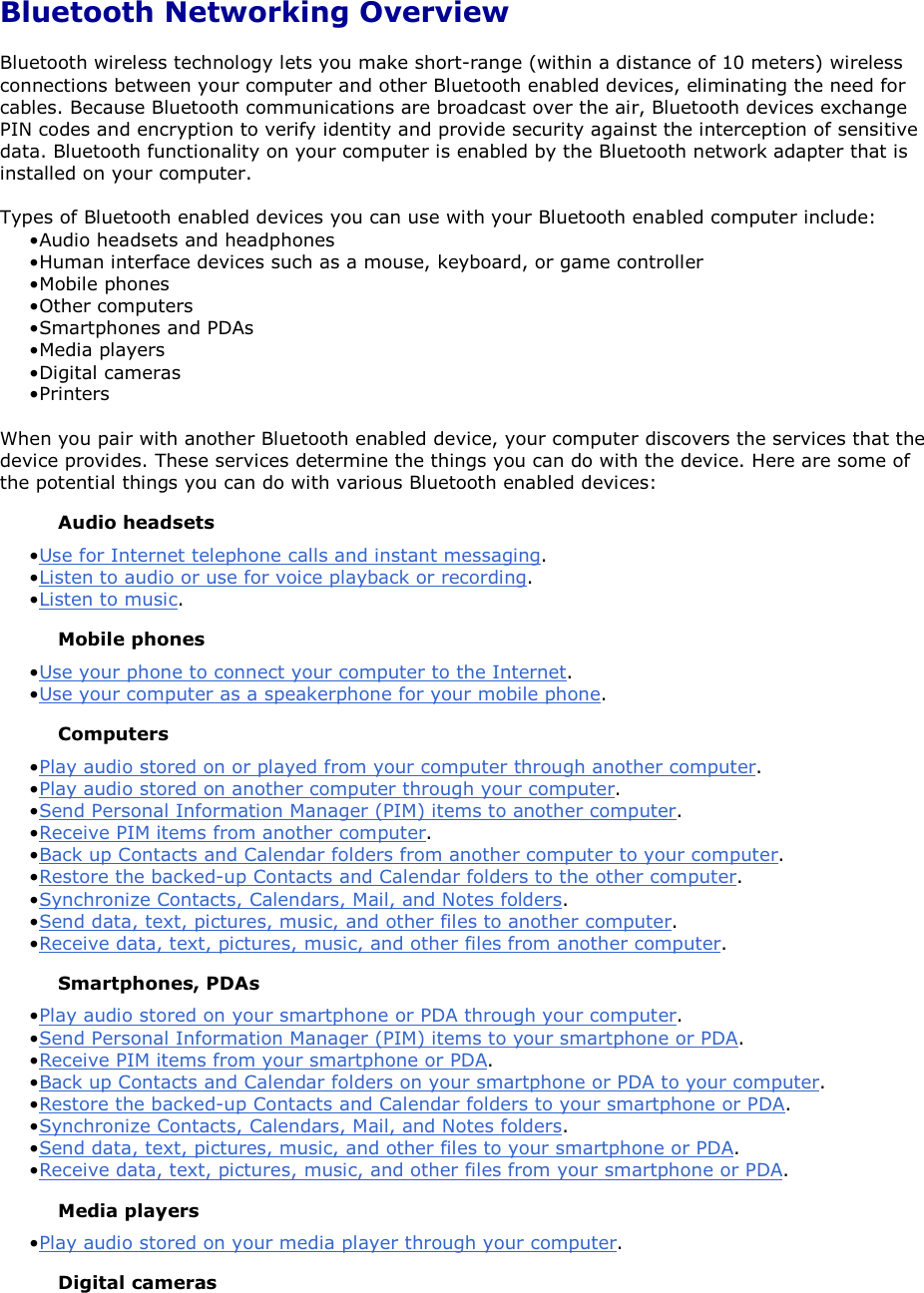 Bluetooth Networking Overview Bluetooth wireless technology lets you make short-range (within a distance of 10 meters) wireless connections between your computer and other Bluetooth enabled devices, eliminating the need for cables. Because Bluetooth communications are broadcast over the air, Bluetooth devices exchange PIN codes and encryption to verify identity and provide security against the interception of sensitive data. Bluetooth functionality on your computer is enabled by the Bluetooth network adapter that is installed on your computer. Types of Bluetooth enabled devices you can use with your Bluetooth enabled computer include: • Audio headsets and headphones • Human interface devices such as a mouse, keyboard, or game controller• Mobile phones • Other computers • Smartphones and PDAs• Media players • Digital cameras• Printers When you pair with another Bluetooth enabled device, your computer discovers the services that the device provides. These services determine the things you can do with the device. Here are some of the potential things you can do with various Bluetooth enabled devices: Audio headsets • Use for Internet telephone calls and instant messaging.• Listen to audio or use for voice playback or recording. • Listen to music.Mobile phones • Use your phone to connect your computer to the Internet.• Use your computer as a speakerphone for your mobile phone. Computers • Play audio stored on or played from your computer through another computer. • Play audio stored on another computer through your computer.• Send Personal Information Manager (PIM) items to another computer. • Receive PIM items from another computer. • Back up Contacts and Calendar folders from another computer to your computer.• Restore the backed-up Contacts and Calendar folders to the other computer. • Synchronize Contacts, Calendars, Mail, and Notes folders.• Send data, text, pictures, music, and other files to another computer. • Receive data, text, pictures, music, and other files from another computer.Smartphones, PDAs • Play audio stored on your smartphone or PDA through your computer. • Send Personal Information Manager (PIM) items to your smartphone or PDA.• Receive PIM items from your smartphone or PDA. • Back up Contacts and Calendar folders on your smartphone or PDA to your computer.• Restore the backed-up Contacts and Calendar folders to your smartphone or PDA. • Synchronize Contacts, Calendars, Mail, and Notes folders.• Send data, text, pictures, music, and other files to your smartphone or PDA. • Receive data, text, pictures, music, and other files from your smartphone or PDA.Media players • Play audio stored on your media player through your computer. Digital cameras 