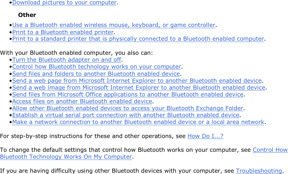 • Download pictures to your computer. Other • Use a Bluetooth enabled wireless mouse, keyboard, or game controller. • Print to a Bluetooth enabled printer.• Print to a standard printer that is physically connected to a Bluetooth enabled computer. With your Bluetooth enabled computer, you also can: • Turn the Bluetooth adapter on and off.• Control how Bluetooth technology works on your computer. • Send files and folders to another Bluetooth enabled device. • Send a web page from Microsoft Internet Explorer to another Bluetooth enabled device.• Send a web image from Microsoft Internet Explorer to another Bluetooth enabled device. • Send files from Microsoft Office applications to another Bluetooth enabled device.• Access files on another Bluetooth enabled device. • Allow other Bluetooth enabled devices to access your Bluetooth Exchange Folder.• Establish a virtual serial port connection with another Bluetooth enabled device. • Make a network connection to another Bluetooth enabled device or a local area network. For step-by-step instructions for these and other operations, see How Do I...? To change the default settings that control how Bluetooth works on your computer, see Control How Bluetooth Technology Works On My Computer. If you are having difficulty using other Bluetooth devices with your computer, see Troubleshooting.        