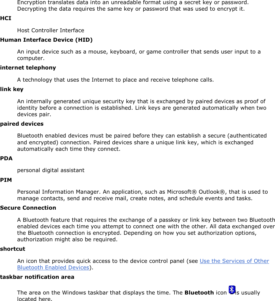 Encryption translates data into an unreadable format using a secret key or password. Decrypting the data requires the same key or password that was used to encrypt it. HCI Host Controller Interface Human Interface Device (HID) An input device such as a mouse, keyboard, or game controller that sends user input to a computer. internet telephony A technology that uses the Internet to place and receive telephone calls. link key An internally generated unique security key that is exchanged by paired devices as proof of identity before a connection is established. Link keys are generated automatically when two devices pair. paired devices Bluetooth enabled devices must be paired before they can establish a secure (authenticated and encrypted) connection. Paired devices share a unique link key, which is exchanged automatically each time they connect. PDA personal digital assistant PIM Personal Information Manager. An application, such as Microsoft® Outlook®, that is used to manage contacts, send and receive mail, create notes, and schedule events and tasks. Secure Connection A Bluetooth feature that requires the exchange of a passkey or link key between two Bluetooth enabled devices each time you attempt to connect one with the other. All data exchanged over the Bluetooth connection is encrypted. Depending on how you set authorization options, authorization might also be required. shortcut An icon that provides quick access to the device control panel (see Use the Services of Other Bluetooth Enabled Devices). taskbar notification area The area on the Windows taskbar that displays the time. The Bluetooth icon  is usually located here.      