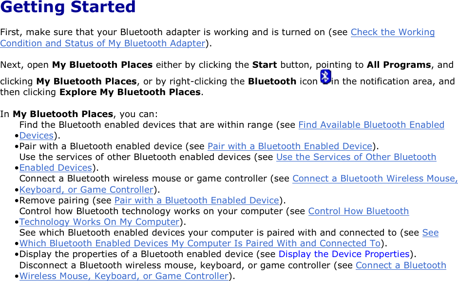  Getting Started First, make sure that your Bluetooth adapter is working and is turned on (see Check the Working Condition and Status of My Bluetooth Adapter). Next, open My Bluetooth Places either by clicking the Start button, pointing to All Programs, and clicking My Bluetooth Places, or by right-clicking the Bluetooth icon  in the notification area, and then clicking Explore My Bluetooth Places. In My Bluetooth Places, you can: • Find the Bluetooth enabled devices that are within range (see Find Available Bluetooth Enabled Devices).• Pair with a Bluetooth enabled device (see Pair with a Bluetooth Enabled Device). • Use the services of other Bluetooth enabled devices (see Use the Services of Other Bluetooth Enabled Devices).• Connect a Bluetooth wireless mouse or game controller (see Connect a Bluetooth Wireless Mouse, Keyboard, or Game Controller).• Remove pairing (see Pair with a Bluetooth Enabled Device). • Control how Bluetooth technology works on your computer (see Control How Bluetooth Technology Works On My Computer). • See which Bluetooth enabled devices your computer is paired with and connected to (see See Which Bluetooth Enabled Devices My Computer Is Paired With and Connected To).• Display the properties of a Bluetooth enabled device (see Display the Device Properties). • Disconnect a Bluetooth wireless mouse, keyboard, or game controller (see Connect a Bluetooth Wireless Mouse, Keyboard, or Game Controller).      