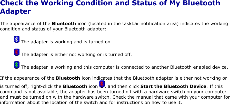 Check the Working Condition and Status of My Bluetooth Adapter The appearance of the Bluetooth icon (located in the taskbar notification area) indicates the working condition and status of your Bluetooth adapter:  The adapter is working and is turned on.  The adapter is either not working or is turned off.  The adapter is working and this computer is connected to another Bluetooth enabled device. If the appearance of the Bluetooth icon indicates that the Bluetooth adapter is either not working or is turned off, right-click the Bluetooth icon  , and then click Start the Bluetooth Device. If this command is not available, the adapter has been turned off with a hardware switch on your computer and must be turned on with the hardware switch. Check the manual that came with your computer for information about the location of the switch and for instructions on how to use it.      