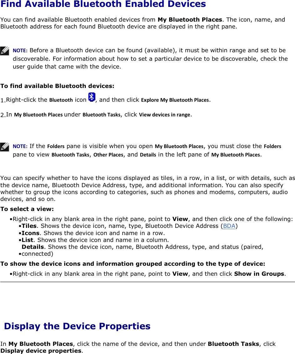 Find Available Bluetooth Enabled Devices You can find available Bluetooth enabled devices from My Bluetooth Places. The icon, name, and Bluetooth address for each found Bluetooth device are displayed in the right pane.     EKd͗ Before a Bluetooth device can be found (available), it must be within range and set to be discoverable. For information about how to set a particular device to be discoverable, check the user guide that came with the device.  To find available Bluetooth devices: 1.Right-click the ůƵĞƚŽŽƚŚ icon  , and then click ǆƉůŽƌĞDǇůƵĞƚŽŽƚŚWůĂĐĞƐ. 2.In DǇůƵĞƚŽŽƚŚWůĂĐĞƐunder ůƵĞƚŽŽƚŚdĂƐŬƐ, click sŝĞǁĚĞǀŝĐĞƐŝŶƌĂŶŐĞ.    EKd͗ If the &amp;ŽůĚĞƌƐ pane is visible when you open DǇůƵĞƚŽŽƚŚWůĂĐĞƐ, you must close the &amp;ŽůĚĞƌƐ pane to view ůƵĞƚŽŽƚŚdĂƐŬƐ, KƚŚĞƌWůĂĐĞƐ, and ĞƚĂŝůƐ in the left pane of DǇůƵĞƚŽŽƚŚWůĂĐĞƐ.  You can specify whether to have the icons displayed as tiles, in a row, in a list, or with details, such as the device name, Bluetooth Device Address, type, and additional information. You can also specify whether to group the icons according to categories, such as phones and modems, computers, audio devices, and so on.  To select a view: • Right-click in any blank area in the right pane, point to View, and then click one of the following:• Tiles. Shows the device icon, name, type, Bluetooth Device Address (BDA) • Icons. Shows the device icon and name in a row.• List. Shows the device icon and name in a column. • Details. Shows the device icon, name, Bluetooth Address, type, and status (paired, connected) To show the device icons and information grouped according to the type of device: • Right-click in any blank area in the right pane, point to View, and then click Show in Groups.  Display the Device Properties In My Bluetooth Places, click the name of the device, and then under Bluetooth Tasks, click Display device properties.     