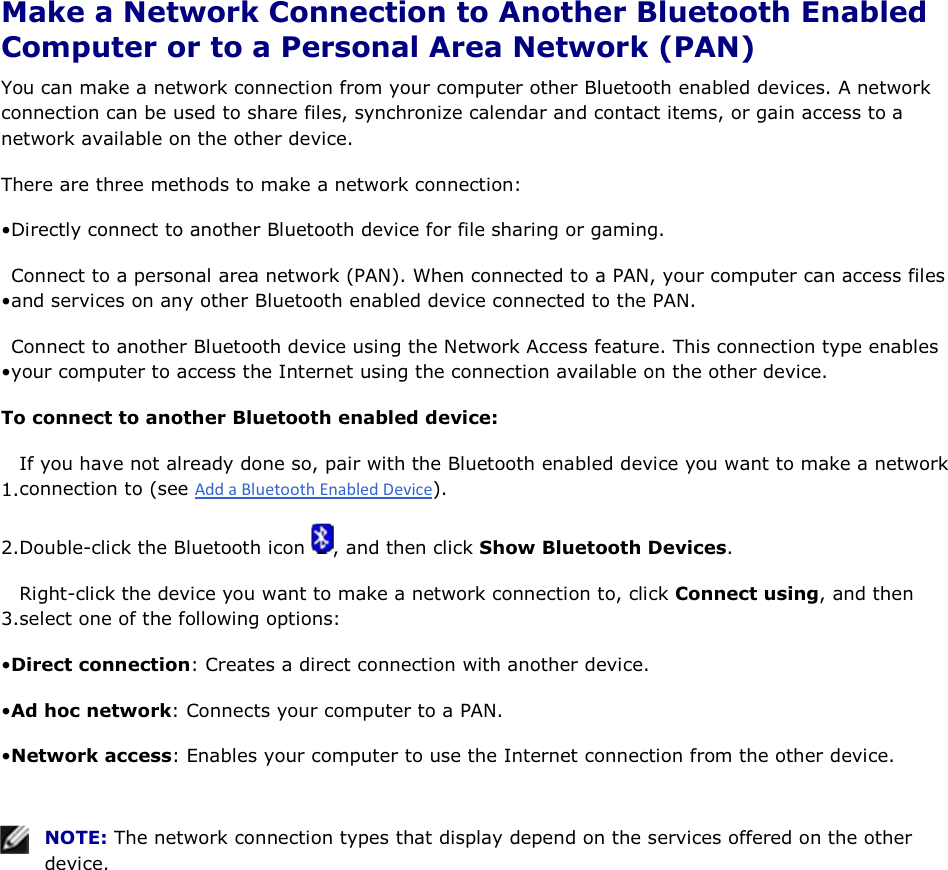  Make a Network Connection to Another Bluetooth Enabled Computer or to a Personal Area Network (PAN) You can make a network connection from your computer other Bluetooth enabled devices. A network connection can be used to share files, synchronize calendar and contact items, or gain access to a network available on the other device. There are three methods to make a network connection: • Directly connect to another Bluetooth device for file sharing or gaming. • Connect to a personal area network (PAN). When connected to a PAN, your computer can access files and services on any other Bluetooth enabled device connected to the PAN. • Connect to another Bluetooth device using the Network Access feature. This connection type enables your computer to access the Internet using the connection available on the other device. To connect to another Bluetooth enabled device: 1.If you have not already done so, pair with the Bluetooth enabled device you want to make a networkconnection to (see ). 2.Double-click the Bluetooth icon  , and then click Show Bluetooth Devices. 3.Right-click the device you want to make a network connection to, click Connect using, and then select one of the following options: • Direct connection: Creates a direct connection with another device. • Ad hoc network: Connects your computer to a PAN. • Network access: Enables your computer to use the Internet connection from the other device.    NOTE: The network connection types that display depend on the services offered on the other device.     