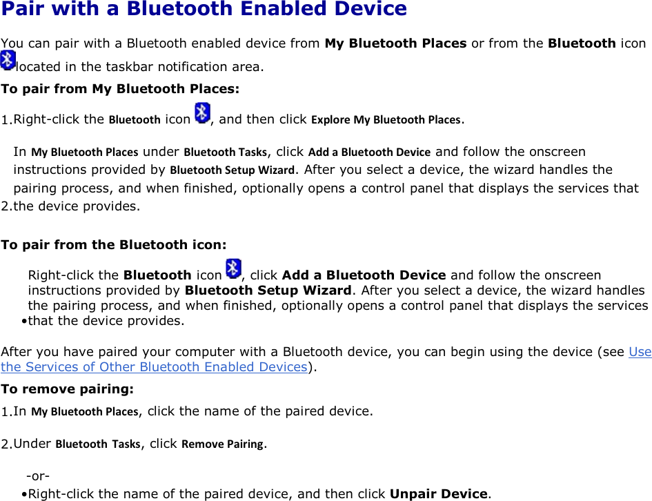 Pair with a Bluetooth Enabled Device You can pair with a Bluetooth enabled device from My Bluetooth Places or from the Bluetooth icon located in the taskbar notification area. To pair from My Bluetooth Places: 1.Right-click the ůƵĞƚŽŽƚŚ icon  , and then click ǆƉůŽƌĞDǇůƵĞƚŽŽƚŚWůĂĐĞƐ. 2.In DǇůƵĞƚŽŽƚŚWůĂĐĞƐ under ůƵĞƚŽŽƚŚdĂƐŬƐ, click ĚĚĂůƵĞƚŽŽƚŚĞǀŝĐĞ and follow the onscreen instructions provided by ůƵĞƚŽŽƚŚ^ĞƚƵƉtŝǌĂƌĚ. After you select a device, the wizard handles the pairing process, and when finished, optionally opens a control panel that displays the services that the device provides. To pair from the Bluetooth icon: • Right-click the Bluetooth icon  , click Add a Bluetooth Device and follow the onscreen instructions provided by Bluetooth Setup Wizard. After you select a device, the wizard handles the pairing process, and when finished, optionally opens a control panel that displays the services that the device provides. After you have paired your computer with a Bluetooth device, you can begin using the device (see Use the Services of Other Bluetooth Enabled Devices).  To remove pairing: 1.In DǇůƵĞƚŽŽƚŚWůĂĐĞƐ, click the name of the paired device. 2.Under ůƵĞƚŽŽƚŚ dĂƐŬƐ, click ZĞŵŽǀĞWĂŝƌŝŶŐ. -or- • Right-click the name of the paired device, and then click Unpair Device.     