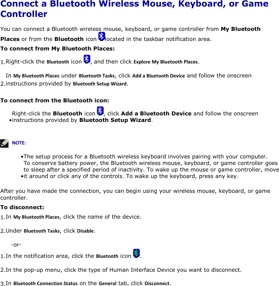  Connect a Bluetooth Wireless Mouse, Keyboard, or Game Controller You can connect a Bluetooth wireless mouse, keyboard, or game controller from My Bluetooth Places or from the Bluetooth icon  located in the taskbar notification area. To connect from My Bluetooth Places: 1.Right-click the ůƵĞƚŽŽƚŚ icon  , and then click ǆƉůŽƌĞDǇůƵĞƚŽŽƚŚWůĂĐĞƐ. 2.In DǇůƵĞƚŽŽƚŚWůĂĐĞƐ under ůƵĞƚŽŽƚŚdĂƐŬƐ, click ĚĚĂůƵĞƚŽŽƚŚĞǀŝĐĞ and follow the onscreen instructions provided by ůƵĞƚŽŽƚŚ^ĞƚƵƉtŝǌĂƌĚ. To connect from the Bluetooth icon: • Right-click the Bluetooth icon  , click Add a Bluetooth Device and follow the onscreen instructions provided by Bluetooth Setup Wizard.   EKd͗• The setup process for a Bluetooth wireless keyboard involves pairing with your computer. • To conserve battery power, the Bluetooth wireless mouse, keyboard, or game controller goes to sleep after a specified period of inactivity. To wake up the mouse or game controller, move it around or click any of the controls. To wake up the keyboard, press any key. After you have made the connection, you can begin using your wireless mouse, keyboard, or game controller. To disconnect: 1.In DǇůƵĞƚŽŽƚŚWůĂĐĞƐ, click the name of the device. 2.Under ůƵĞƚŽŽƚŚdĂƐŬƐ, click ŝƐĂďůĞ. -or- 1.In the notification area, click the ůƵĞƚŽŽƚŚ icon  . 2.In the pop-up menu, click the type of Human Interface Device you want to disconnect. 3.In ůƵĞƚŽŽƚŚŽŶŶĞĐƚŝŽŶ^ƚĂƚƵƐ on the &apos;ĞŶĞƌĂů tab, click ŝƐĐŽŶŶĞĐƚ.   