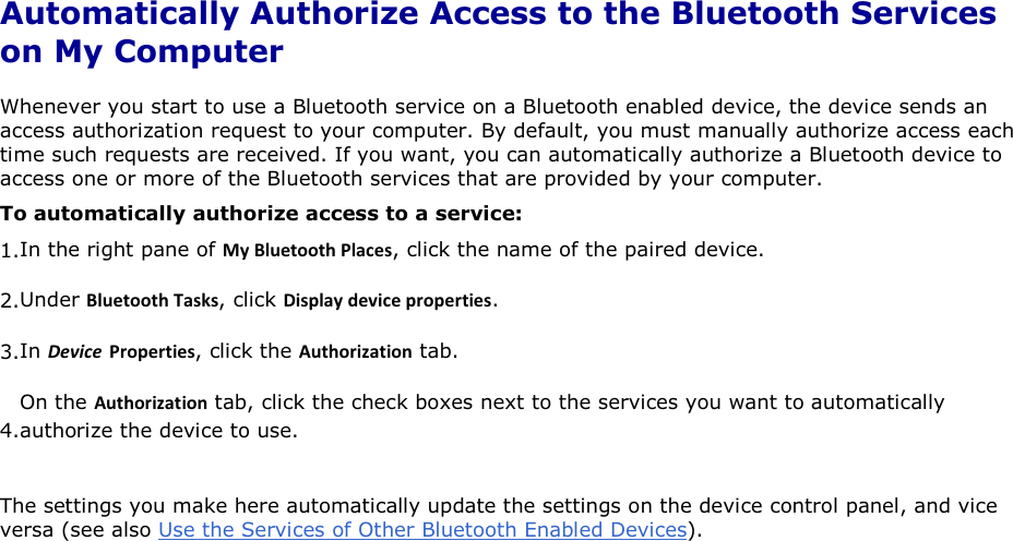 Automatically Authorize Access to the Bluetooth Services on My Computer Whenever you start to use a Bluetooth service on a Bluetooth enabled device, the device sends an access authorization request to your computer. By default, you must manually authorize access each time such requests are received. If you want, you can automatically authorize a Bluetooth device to access one or more of the Bluetooth services that are provided by your computer.  To automatically authorize access to a service: 1.In the right pane of DǇůƵĞƚŽŽƚŚWůĂĐĞƐ, click the name of the paired device. 2.Under ůƵĞƚŽŽƚŚdĂƐŬƐ, click ŝƐƉůĂǇĚĞǀŝĐĞƉƌŽƉĞƌƚŝĞƐ. 3.In ĞǀŝĐĞ WƌŽƉĞƌƚŝĞƐ, click the ƵƚŚŽƌŝǌĂƚŝŽŶ tab. 4.On the ƵƚŚŽƌŝǌĂƚŝŽŶ tab, click the check boxes next to the services you want to automatically authorize the device to use. The settings you make here automatically update the settings on the device control panel, and vice versa (see also Use the Services of Other Bluetooth Enabled Devices).      