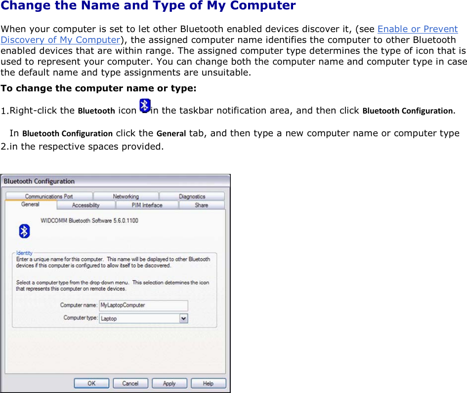 Change the Name and Type of My Computer When your computer is set to let other Bluetooth enabled devices discover it, (see Enable or Prevent Discovery of My Computer), the assigned computer name identifies the computer to other Bluetooth enabled devices that are within range. The assigned computer type determines the type of icon that is used to represent your computer. You can change both the computer name and computer type in case the default name and type assignments are unsuitable. To change the computer name or type: 1.Right-click the ůƵĞƚŽŽƚŚ icon  in the taskbar notification area, and then click ůƵĞƚŽŽƚŚŽŶĨŝŐƵƌĂƚŝŽŶ. 2.In ůƵĞƚŽŽƚŚŽŶĨŝŐƵƌĂƚŝŽŶ click the &apos;ĞŶĞƌĂů tab, and then type a new computer name or computer type in the respective spaces provided.       