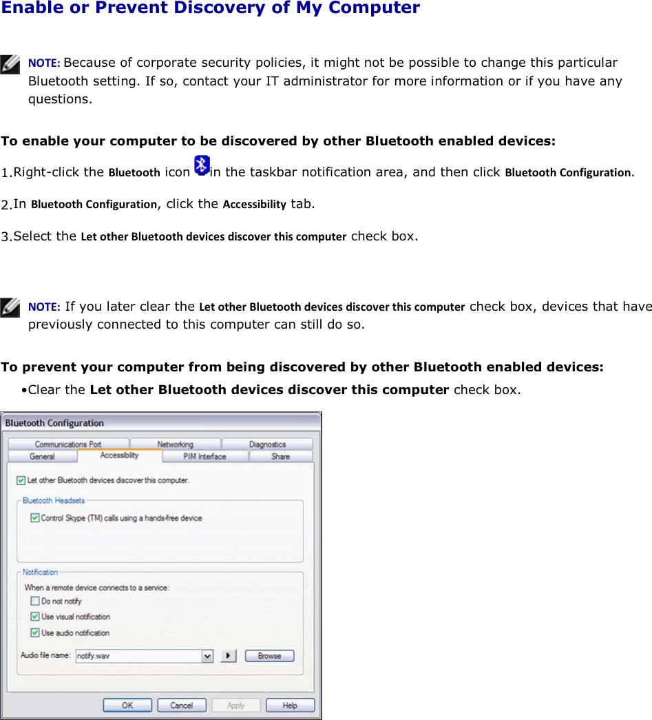  Enable or Prevent Discovery of My Computer    EKd͗Because of corporate security policies, it might not be possible to change this particular Bluetooth setting. If so, contact your IT administrator for more information or if you have any questions.  To enable your computer to be discovered by other Bluetooth enabled devices: 1.Right-click the ůƵĞƚŽŽƚŚ icon  in the taskbar notification area, and then click ůƵĞƚŽŽƚŚŽŶĨŝŐƵƌĂƚŝŽŶ. 2.In ůƵĞƚŽŽƚŚŽŶĨŝŐƵƌĂƚŝŽŶ, click the ĐĐĞƐƐŝďŝůŝƚǇ tab. 3.Select the &gt;ĞƚŽƚŚĞƌůƵĞƚŽŽƚŚĚĞǀŝĐĞƐĚŝƐĐŽǀĞƌƚŚŝƐĐŽŵƉƵƚĞƌ check box.     EKd͗ If you later clear the &gt;ĞƚŽƚŚĞƌůƵĞƚŽŽƚŚĚĞǀŝĐĞƐĚŝƐĐŽǀĞƌƚŚŝƐĐŽŵƉƵƚĞƌ check box, devices that have previously connected to this computer can still do so.  To prevent your computer from being discovered by other Bluetooth enabled devices: • Clear the Let other Bluetooth devices discover this computer check box.     