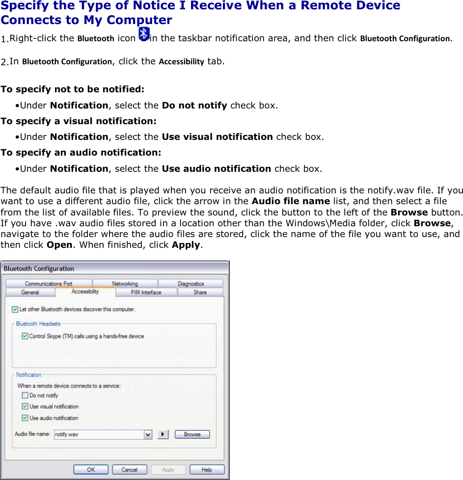  Specify the Type of Notice I Receive When a Remote Device Connects to My Computer 1.Right-click the ůƵĞƚŽŽƚŚ icon  in the taskbar notification area, and then click ůƵĞƚŽŽƚŚŽŶĨŝŐƵƌĂƚŝŽŶ. 2.In ůƵĞƚŽŽƚŚŽŶĨŝŐƵƌĂƚŝŽŶ, click the ĐĐĞƐƐŝďŝůŝƚǇ tab. To specify not to be notified: • Under Notification, select the Do not notify check box. To specify a visual notification: • Under Notification, select the Use visual notification check box. To specify an audio notification: • Under Notification, select the Use audio notification check box. The default audio file that is played when you receive an audio notification is the notify.wav file. If you want to use a different audio file, click the arrow in the Audio file name list, and then select a file from the list of available files. To preview the sound, click the button to the left of the Browse button. If you have .wav audio files stored in a location other than the Windows\Media folder, click Browse, navigate to the folder where the audio files are stored, click the name of the file you want to use, and then click Open. When finished, click Apply.       