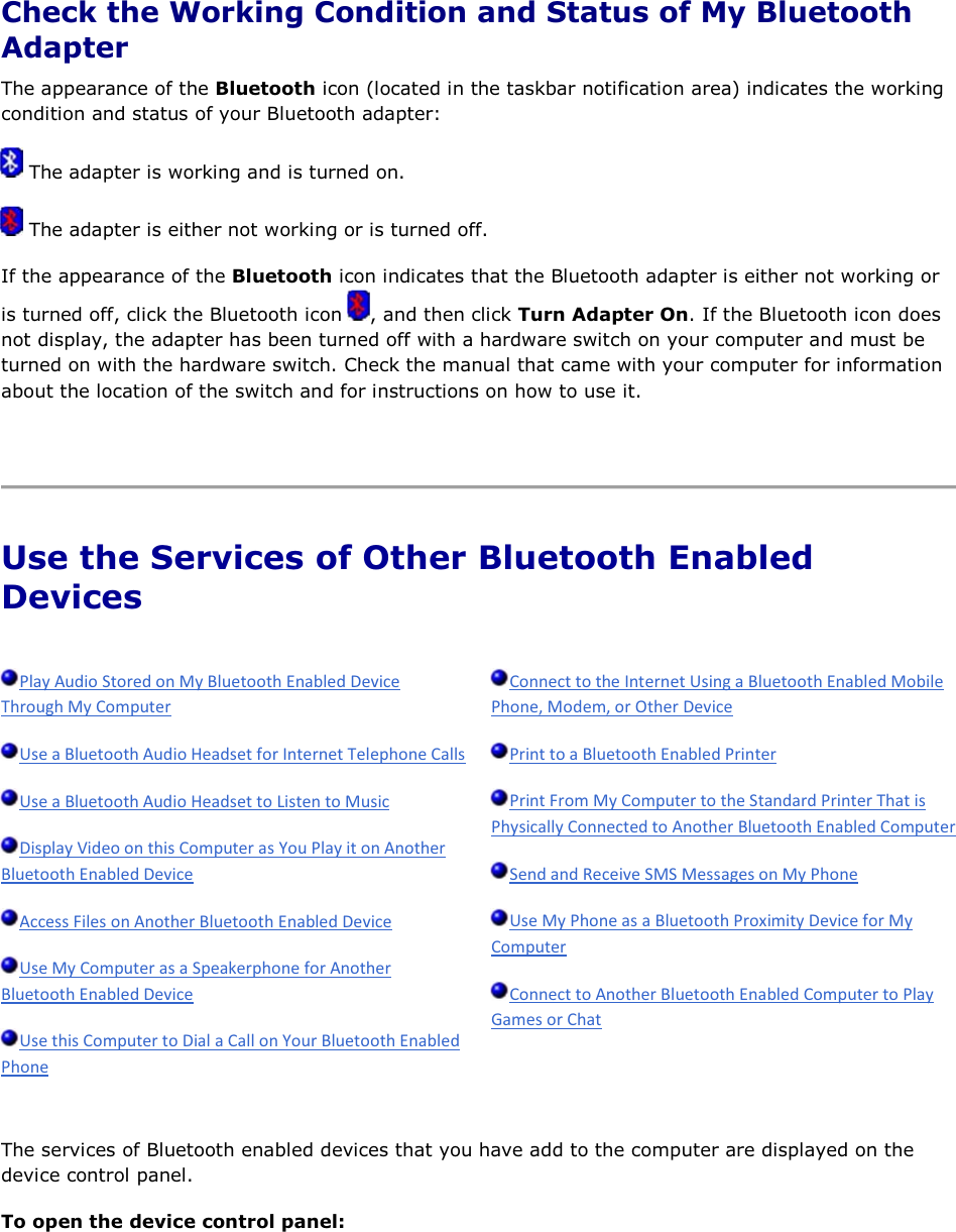  Check the Working Condition and Status of My Bluetooth Adapter The appearance of the Bluetooth icon (located in the taskbar notification area) indicates the working condition and status of your Bluetooth adapter:  The adapter is working and is turned on.  The adapter is either not working or is turned off. If the appearance of the Bluetooth icon indicates that the Bluetooth adapter is either not working or is turned off, click the Bluetooth icon  , and then click Turn Adapter On. If the Bluetooth icon does not display, the adapter has been turned off with a hardware switch on your computer and must be turned on with the hardware switch. Check the manual that came with your computer for information about the location of the switch and for instructions on how to use it.    Use the Services of Other Bluetooth Enabled Devices                  The services of Bluetooth enabled devices that you have add to the computer are displayed on the device control panel. To open the device control panel: 