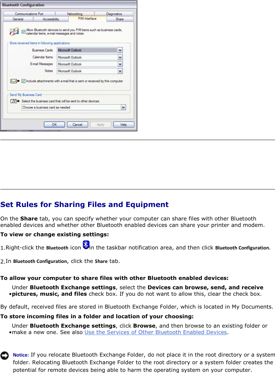      Set Rules for Sharing Files and Equipment On the Share tab, you can specify whether your computer can share files with other Bluetooth enabled devices and whether other Bluetooth enabled devices can share your printer and modem. To view or change existing settings: 1.Right-click the ůƵĞƚŽŽƚŚ icon  in the taskbar notification area, and then click ůƵĞƚŽŽƚŚŽŶĨŝŐƵƌĂƚŝŽŶ. 2.In ůƵĞƚŽŽƚŚŽŶĨŝŐƵƌĂƚŝŽŶ, click the ^ŚĂƌĞ tab. To allow your computer to share files with other Bluetooth enabled devices: • Under Bluetooth Exchange settings, select the Devices can browse, send, and receive pictures, music, and files check box. If you do not want to allow this, clear the check box. By default, received files are stored in Bluetooth Exchange Folder, which is located in My Documents.  To store incoming files in a folder and location of your choosing: • Under Bluetooth Exchange settings, click Browse, and then browse to an existing folder or make a new one. See also Use the Services of Other Bluetooth Enabled Devices.   EŽƚŝĐĞ͗ If you relocate Bluetooth Exchange Folder, do not place it in the root directory or a system folder. Relocating Bluetooth Exchange Folder to the root directory or a system folder creates the potential for remote devices being able to harm the operating system on your computer.  