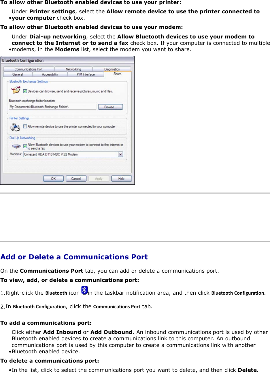 To allow other Bluetooth enabled devices to use your printer: • Under Printer settings, select the Allow remote device to use the printer connected to your computer check box.To allow other Bluetooth enabled devices to use your modem: • Under Dial-up networking, select the Allow Bluetooth devices to use your modem to connect to the Internet or to send a fax check box. If your computer is connected to multiple modems, in the Modems list, select the modem you want to share.     Add or Delete a Communications Port On the Communications Port tab, you can add or delete a communications port. To view, add, or delete a communications port: 1.Right-click the ůƵĞƚŽŽƚŚ icon  in the taskbar notification area, and then click ůƵĞƚŽŽƚŚŽŶĨŝŐƵƌĂƚŝŽŶ. 2.In ůƵĞƚŽŽƚŚŽŶĨŝŐƵƌĂƚŝŽŶ, click the ŽŵŵƵŶŝĐĂƚŝŽŶƐWŽƌƚ tab. To add a communications port: • Click either Add Inbound or Add Outbound. An inbound communications port is used by other Bluetooth enabled devices to create a communications link to this computer. An outbound communications port is used by this computer to create a communications link with another Bluetooth enabled device. To delete a communications port: • In the list, click to select the communications port you want to delete, and then click Delete. 