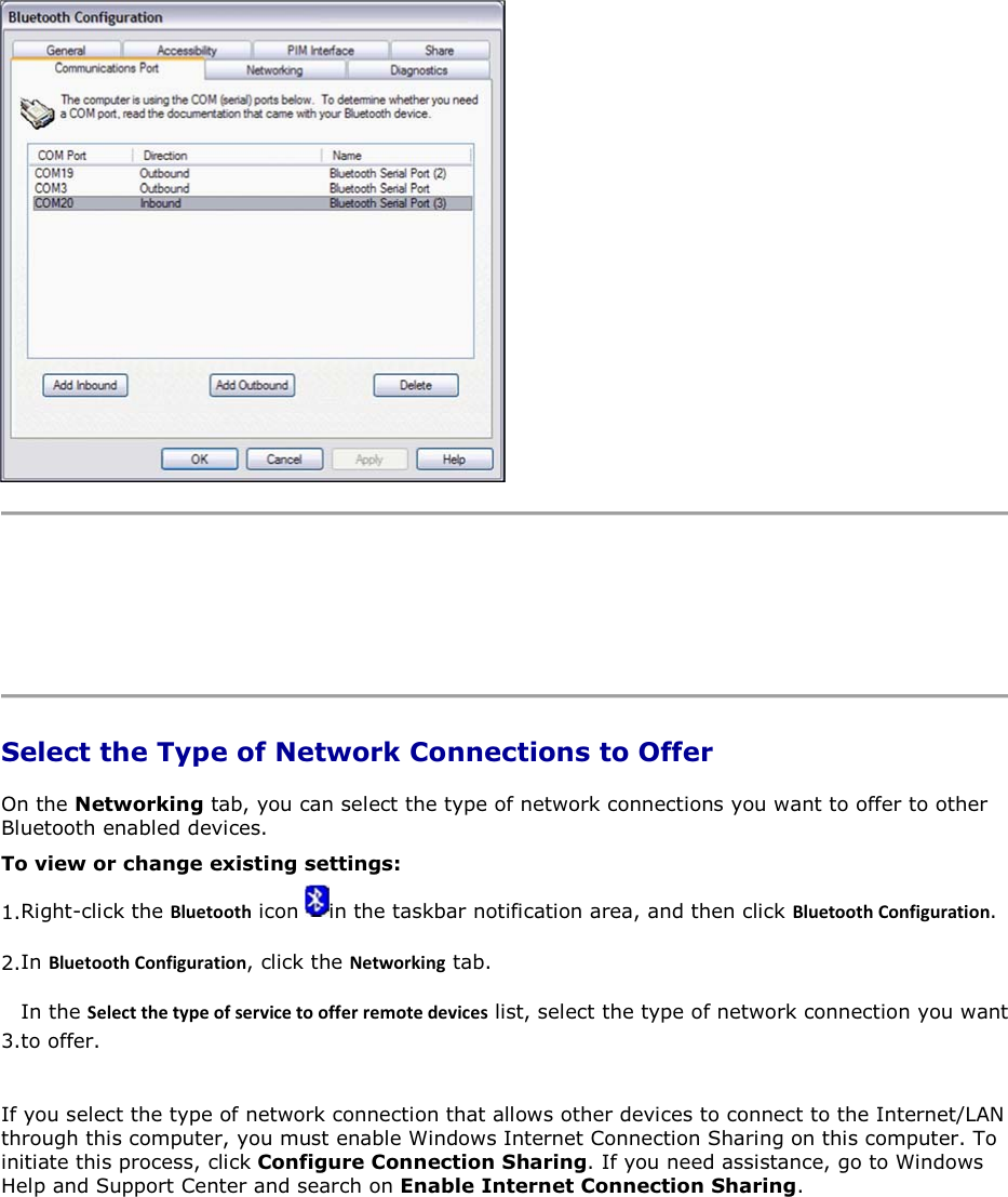      Select the Type of Network Connections to Offer On the Networking tab, you can select the type of network connections you want to offer to other Bluetooth enabled devices.  To view or change existing settings: 1.Right-click the ůƵĞƚŽŽƚŚ icon  in the taskbar notification area, and then click ůƵĞƚŽŽƚŚŽŶĨŝŐƵƌĂƚŝŽŶ. 2.In ůƵĞƚŽŽƚŚŽŶĨŝŐƵƌĂƚŝŽŶ, click the EĞƚǁŽƌŬŝŶŐ tab. 3.In the ^ĞůĞĐƚƚŚĞƚǇƉĞŽĨƐĞƌǀŝĐĞƚŽŽĨĨĞƌƌĞŵŽƚĞĚĞǀŝĐĞƐ list, select the type of network connection you want to offer. If you select the type of network connection that allows other devices to connect to the Internet/LAN through this computer, you must enable Windows Internet Connection Sharing on this computer. To initiate this process, click Configure Connection Sharing. If you need assistance, go to Windows Help and Support Center and search on Enable Internet Connection Sharing. 