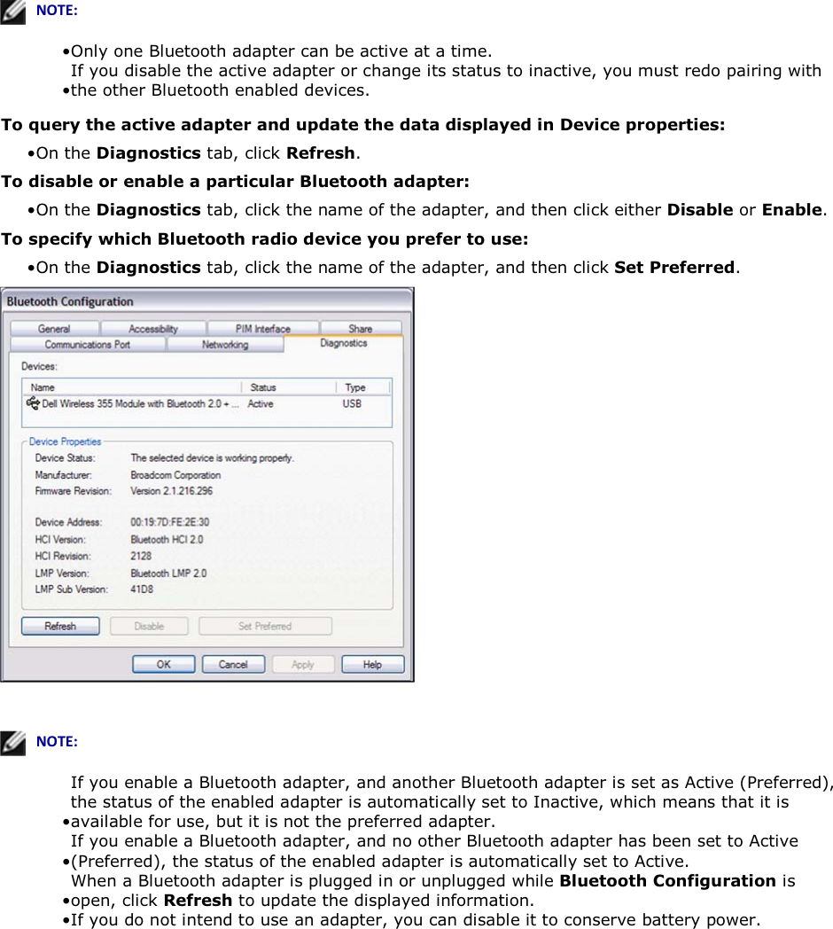    EKd͗• Only one Bluetooth adapter can be active at a time. • If you disable the active adapter or change its status to inactive, you must redo pairing with the other Bluetooth enabled devices. To query the active adapter and update the data displayed in Device properties: • On the Diagnostics tab, click Refresh.To disable or enable a particular Bluetooth adapter: • On the Diagnostics tab, click the name of the adapter, and then click either Disable or Enable. To specify which Bluetooth radio device you prefer to use:  • On the Diagnostics tab, click the name of the adapter, and then click Set Preferred.     EKd͗• If you enable a Bluetooth adapter, and another Bluetooth adapter is set as Active (Preferred), the status of the enabled adapter is automatically set to Inactive, which means that it is available for use, but it is not the preferred adapter. • If you enable a Bluetooth adapter, and no other Bluetooth adapter has been set to Active (Preferred), the status of the enabled adapter is automatically set to Active. • When a Bluetooth adapter is plugged in or unplugged while Bluetooth Configuration is open, click Refresh to update the displayed information. • If you do not intend to use an adapter, you can disable it to conserve battery power.     