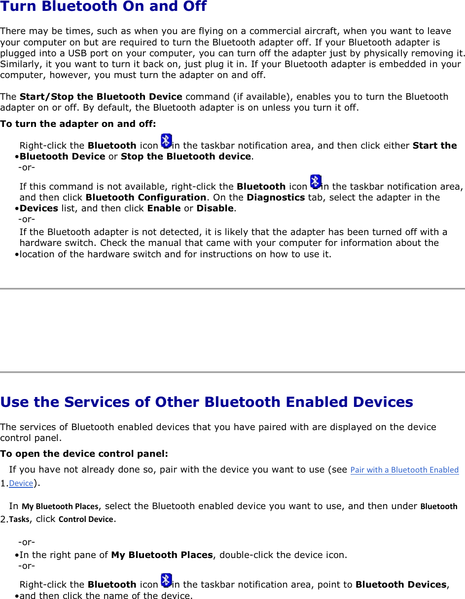  Turn Bluetooth On and Off There may be times, such as when you are flying on a commercial aircraft, when you want to leave your computer on but are required to turn the Bluetooth adapter off. If your Bluetooth adapter is plugged into a USB port on your computer, you can turn off the adapter just by physically removing it. Similarly, it you want to turn it back on, just plug it in. If your Bluetooth adapter is embedded in your computer, however, you must turn the adapter on and off. The Start/Stop the Bluetooth Device command (if available), enables you to turn the Bluetooth adapter on or off. By default, the Bluetooth adapter is on unless you turn it off. To turn the adapter on and off: • Right-click the Bluetooth icon  in the taskbar notification area, and then click either Start the Bluetooth Device or Stop the Bluetooth device. -or- • If this command is not available, right-click the Bluetooth icon  in the taskbar notification area, and then click Bluetooth Configuration. On the Diagnostics tab, select the adapter in the Devices list, and then click Enable or Disable. -or- • If the Bluetooth adapter is not detected, it is likely that the adapter has been turned off with a hardware switch. Check the manual that came with your computer for information about the location of the hardware switch and for instructions on how to use it.      Use the Services of Other Bluetooth Enabled Devices The services of Bluetooth enabled devices that you have paired with are displayed on the device control panel.  To open the device control panel: 1.If you have not already done so, pair with the device you want to use (see ). 2.In DǇůƵĞƚŽŽƚŚWůĂĐĞƐ, select the Bluetooth enabled device you want to use, and then under ůƵĞƚŽŽƚŚdĂƐŬƐ, click ŽŶƚƌŽůĞǀŝĐĞ. -or- • In the right pane of My Bluetooth Places, double-click the device icon.-or- • Right-click the Bluetooth icon  in the taskbar notification area, point to Bluetooth Devices, and then click the name of the device.