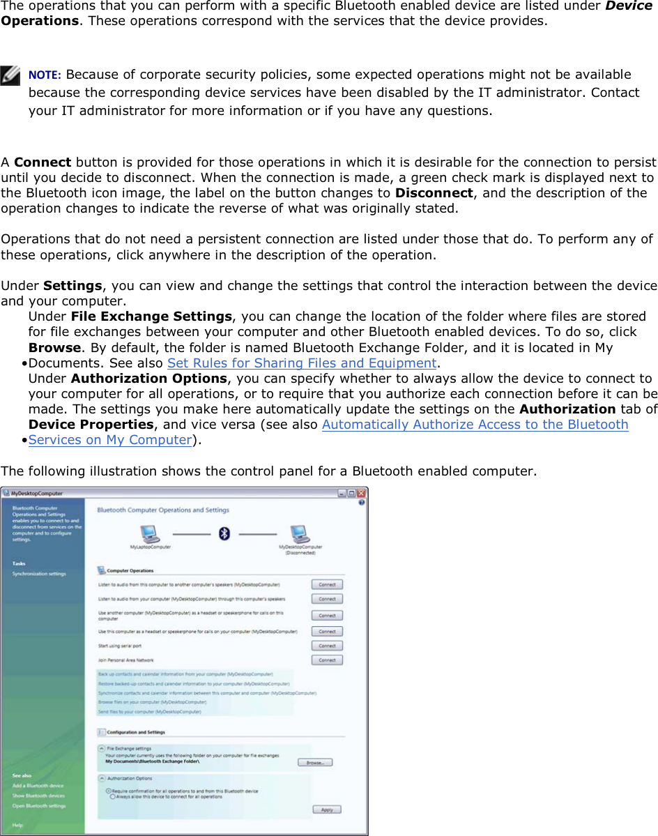 The operations that you can perform with a specific Bluetooth enabled device are listed under Device Operations. These operations correspond with the services that the device provides.    EKd͗ Because of corporate security policies, some expected operations might not be available because the corresponding device services have been disabled by the IT administrator. Contact your IT administrator for more information or if you have any questions.  A Connect button is provided for those operations in which it is desirable for the connection to persist until you decide to disconnect. When the connection is made, a green check mark is displayed next to the Bluetooth icon image, the label on the button changes to Disconnect, and the description of the operation changes to indicate the reverse of what was originally stated. Operations that do not need a persistent connection are listed under those that do. To perform any of these operations, click anywhere in the description of the operation. Under Settings, you can view and change the settings that control the interaction between the device and your computer.  • Under File Exchange Settings, you can change the location of the folder where files are stored for file exchanges between your computer and other Bluetooth enabled devices. To do so, click Browse. By default, the folder is named Bluetooth Exchange Folder, and it is located in My Documents. See also Set Rules for Sharing Files and Equipment.• Under Authorization Options, you can specify whether to always allow the device to connect to your computer for all operations, or to require that you authorize each connection before it can be made. The settings you make here automatically update the settings on the Authorization tab of Device Properties, and vice versa (see also Automatically Authorize Access to the Bluetooth Services on My Computer). The following illustration shows the control panel for a Bluetooth enabled computer.    