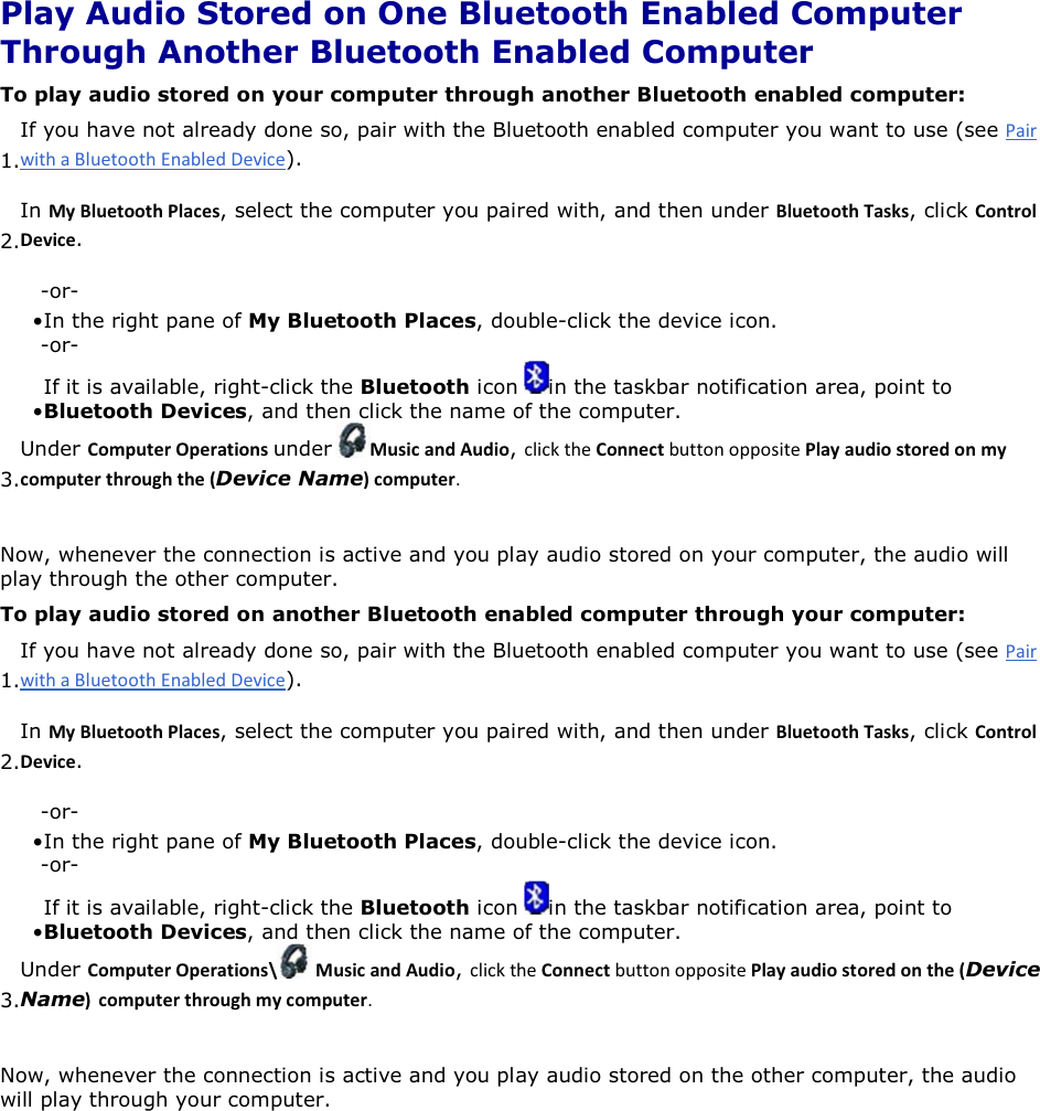  Play Audio Stored on One Bluetooth Enabled Computer Through Another Bluetooth Enabled Computer To play audio stored on your computer through another Bluetooth enabled computer: 1.If you have not already done so, pair with the Bluetooth enabled computer you want to use (see ). 2.In DǇůƵĞƚŽŽƚŚWůĂĐĞƐ, select the computer you paired with, and then under ůƵĞƚŽŽƚŚdĂƐŬƐ, click ŽŶƚƌŽůĞǀŝĐĞ. -or- • In the right pane of My Bluetooth Places, double-click the device icon. -or- • If it is available, right-click the Bluetooth icon  in the taskbar notification area, point to Bluetooth Devices, and then click the name of the computer. 3.Under ŽŵƉƵƚĞƌKƉĞƌĂƚŝŽŶƐunder DƵƐŝĐĂŶĚƵĚŝŽ, ŽŶŶĞĐƚWůĂǇĂƵĚŝŽƐƚŽƌĞĚŽŶŵǇĐŽŵƉƵƚĞƌƚŚƌŽƵŐŚƚŚĞ;Device NameͿĐŽŵƉƵƚĞƌ Now, whenever the connection is active and you play audio stored on your computer, the audio will play through the other computer. To play audio stored on another Bluetooth enabled computer through your computer: 1.If you have not already done so, pair with the Bluetooth enabled computer you want to use (see ). 2.In DǇůƵĞƚŽŽƚŚWůĂĐĞƐ, select the computer you paired with, and then under ůƵĞƚŽŽƚŚdĂƐŬƐ, click ŽŶƚƌŽůĞǀŝĐĞ. -or- • In the right pane of My Bluetooth Places, double-click the device icon.-or- • If it is available, right-click the Bluetooth icon  in the taskbar notification area, point to Bluetooth Devices, and then click the name of the computer.3.Under ŽŵƉƵƚĞƌKƉĞƌĂƚŝŽŶƐͰ DƵƐŝĐĂŶĚƵĚŝŽ, ŽŶŶĞĐƚWůĂǇĂƵĚŝŽƐƚŽƌĞĚŽŶƚŚĞ;Device NameͿ ĐŽŵƉƵƚĞƌƚŚƌŽƵŐŚŵǇĐŽŵƉƵƚĞƌ Now, whenever the connection is active and you play audio stored on the other computer, the audio will play through your computer.      