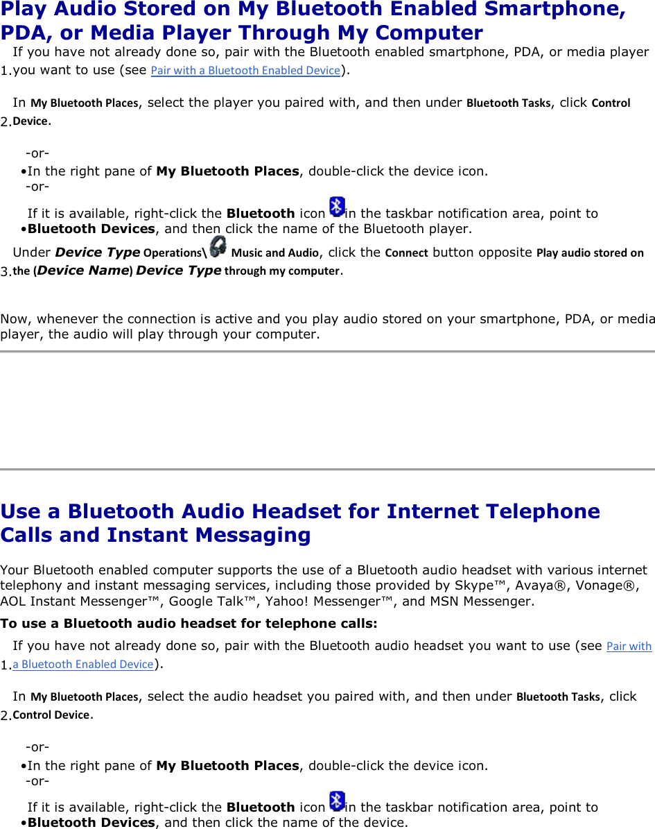  Play Audio Stored on My Bluetooth Enabled Smartphone, PDA, or Media Player Through My Computer 1.If you have not already done so, pair with the Bluetooth enabled smartphone, PDA, or media player you want to use (see ). 2.In DǇůƵĞƚŽŽƚŚWůĂĐĞƐ, select the player you paired with, and then under ůƵĞƚŽŽƚŚdĂƐŬƐ, click ŽŶƚƌŽůĞǀŝĐĞ. -or- • In the right pane of My Bluetooth Places, double-click the device icon. -or- • If it is available, right-click the Bluetooth icon  in the taskbar notification area, point to Bluetooth Devices, and then click the name of the Bluetooth player. 3.Under Device TypeKƉĞƌĂƚŝŽŶƐͰ DƵƐŝĐĂŶĚƵĚŝŽ, click the ŽŶŶĞĐƚ button opposite WůĂǇĂƵĚŝŽƐƚŽƌĞĚŽŶƚŚĞ;Device NameͿDevice TypeƚŚƌŽƵŐŚŵǇĐŽŵƉƵƚĞƌ. Now, whenever the connection is active and you play audio stored on your smartphone, PDA, or media player, the audio will play through your computer.     Use a Bluetooth Audio Headset for Internet Telephone Calls and Instant Messaging Your Bluetooth enabled computer supports the use of a Bluetooth audio headset with various internet telephony and instant messaging services, including those provided by Skype™, Avaya®, Vonage®, AOL Instant Messenger™, Google Talk™, Yahoo! Messenger™, and MSN Messenger. To use a Bluetooth audio headset for telephone calls: 1.If you have not already done so, pair with the Bluetooth audio headset you want to use (see ). 2.In DǇůƵĞƚŽŽƚŚWůĂĐĞƐ, select the audio headset you paired with, and then under ůƵĞƚŽŽƚŚdĂƐŬƐ, click ŽŶƚƌŽůĞǀŝĐĞ. -or- • In the right pane of My Bluetooth Places, double-click the device icon. -or- • If it is available, right-click the Bluetooth icon  in the taskbar notification area, point to Bluetooth Devices, and then click the name of the device. 