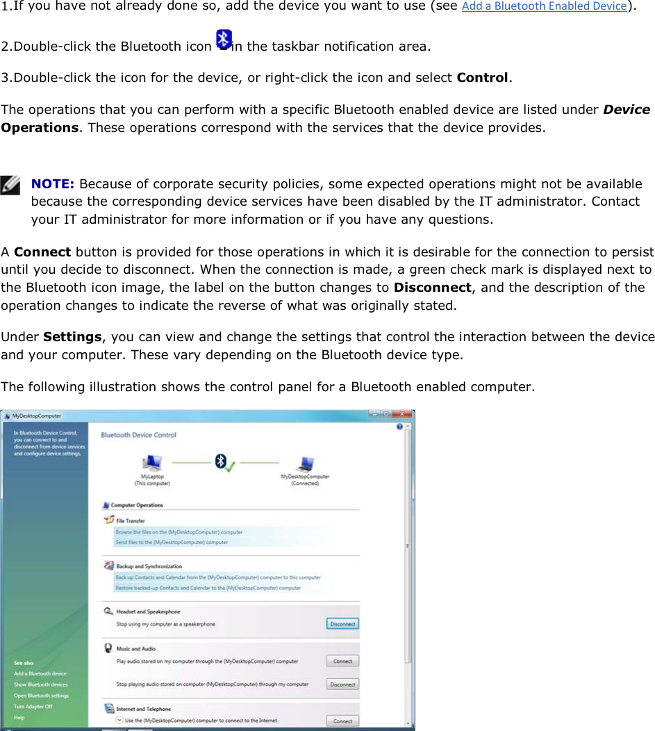 1.If you have not already done so, add the device you want to use (see ). 2.Double-click the Bluetooth icon  in the taskbar notification area.  3.Double-click the icon for the device, or right-click the icon and select Control. The operations that you can perform with a specific Bluetooth enabled device are listed under Device Operations. These operations correspond with the services that the device provides.    NOTE: Because of corporate security policies, some expected operations might not be available because the corresponding device services have been disabled by the IT administrator. Contact your IT administrator for more information or if you have any questions. A Connect button is provided for those operations in which it is desirable for the connection to persist until you decide to disconnect. When the connection is made, a green check mark is displayed next to the Bluetooth icon image, the label on the button changes to Disconnect, and the description of the operation changes to indicate the reverse of what was originally stated. Under Settings, you can view and change the settings that control the interaction between the device and your computer. These vary depending on the Bluetooth device type. The following illustration shows the control panel for a Bluetooth enabled computer.      