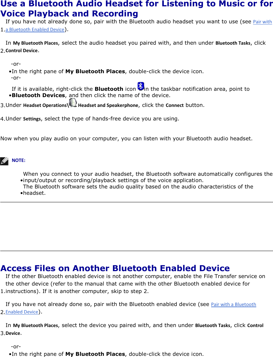  Use a Bluetooth Audio Headset for Listening to Music or for Voice Playback and Recording 1.If you have not already done so, pair with the Bluetooth audio headset you want to use (see ).  2.In DǇůƵĞƚŽŽƚŚWůĂĐĞƐ, select the audio headset you paired with, and then under ůƵĞƚŽŽƚŚdĂƐŬƐ, click ŽŶƚƌŽůĞǀŝĐĞ. -or- • In the right pane of My Bluetooth Places, double-click the device icon. -or- • If it is available, right-click the Bluetooth icon  in the taskbar notification area, point to Bluetooth Devices, and then click the name of the device.3.Under ,ĞĂĚƐĞƚKƉĞƌĂƚŝŽŶƐͰ ,ĞĂĚƐĞƚĂŶĚ^ƉĞĂŬĞƌƉŚŽŶĞ, click the ŽŶŶĞĐƚ button. 4.Under ^ĞƚƚŝŶŐƐ, select the type of hands-free device you are using. Now when you play audio on your computer, you can listen with your Bluetooth audio headset.    EKd͗• When you connect to your audio headset, the Bluetooth software automatically configures the input/output or recording/playback settings of the voice application.• The Bluetooth software sets the audio quality based on the audio characteristics of the headset.     Access Files on Another Bluetooth Enabled Device 1.If the other Bluetooth enabled device is not another computer, enable the File Transfer service on the other device (refer to the manual that came with the other Bluetooth enabled device for instructions). If it is another computer, skip to step 2. 2.If you have not already done so, pair with the Bluetooth enabled device (see ). 3.In DǇůƵĞƚŽŽƚŚWůĂĐĞƐ, select the device you paired with, and then under ůƵĞƚŽŽƚŚdĂƐŬƐ, click ŽŶƚƌŽůĞǀŝĐĞ. -or- • In the right pane of My Bluetooth Places, double-click the device icon. 