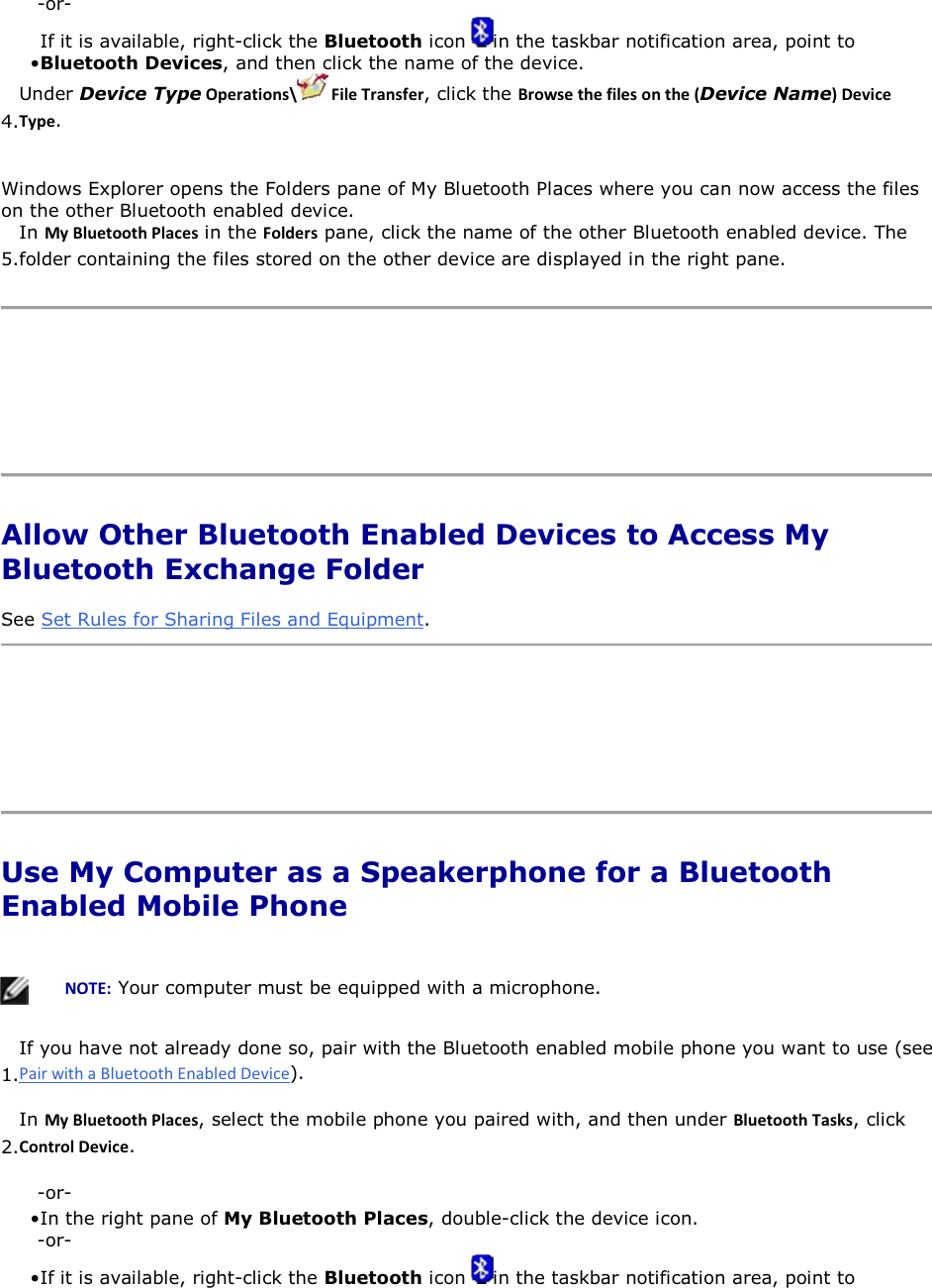 -or- • If it is available, right-click the Bluetooth icon  in the taskbar notification area, point to Bluetooth Devices, and then click the name of the device. 4.Under Device TypeKƉĞƌĂƚŝŽŶƐͰ &amp;ŝůĞdƌĂŶƐĨĞƌ, click the ƌŽǁƐĞƚŚĞĨŝůĞƐŽŶƚŚĞ;Device NameͿĞǀŝĐĞdǇƉĞ. Windows Explorer opens the Folders pane of My Bluetooth Places where you can now access the files on the other Bluetooth enabled device. 5.In DǇůƵĞƚŽŽƚŚWůĂĐĞƐ in the &amp;ŽůĚĞƌƐ pane, click the name of the other Bluetooth enabled device. The folder containing the files stored on the other device are displayed in the right pane.      Allow Other Bluetooth Enabled Devices to Access My Bluetooth Exchange Folder See Set Rules for Sharing Files and Equipment.     Use My Computer as a Speakerphone for a Bluetooth Enabled Mobile Phone      EKd͗ Your computer must be equipped with a microphone.  1.If you have not already done so, pair with the Bluetooth enabled mobile phone you want to use (see ). 2.In DǇůƵĞƚŽŽƚŚWůĂĐĞƐ, select the mobile phone you paired with, and then under ůƵĞƚŽŽƚŚdĂƐŬƐ, click ŽŶƚƌŽůĞǀŝĐĞ. -or- • In the right pane of My Bluetooth Places, double-click the device icon. -or- • If it is available, right-click the Bluetooth icon  in the taskbar notification area, point to 