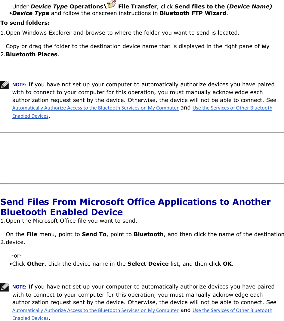 • Under Device Type Operations\  File Transfer, click Send files to the (Device Name) Device Type and follow the onscreen instructions in Bluetooth FTP Wizard. To send folders: 1.Open Windows Explorer and browse to where the folder you want to send is located.  2.Copy or drag the folder to the destination device name that is displayed in the right pane of DǇ Bluetooth Places.    EKd͗ If you have not set up your computer to automatically authorize devices you have paired with to connect to your computer for this operation, you must manually acknowledge each authorization request sent by the device. Otherwise, the device will not be able to connect. See  and .      Send Files From Microsoft Office Applications to Another Bluetooth Enabled Device 1.Open the Microsoft Office file you want to send. 2.On the File menu, point to Send To, point to Bluetooth, and then click the name of the destination device. -or- • Click Other, click the device name in the Select Device list, and then click OK.    EKd͗ If you have not set up your computer to automatically authorize devices you have paired with to connect to your computer for this operation, you must manually acknowledge each authorization request sent by the device. Otherwise, the device will not be able to connect. See  and .      