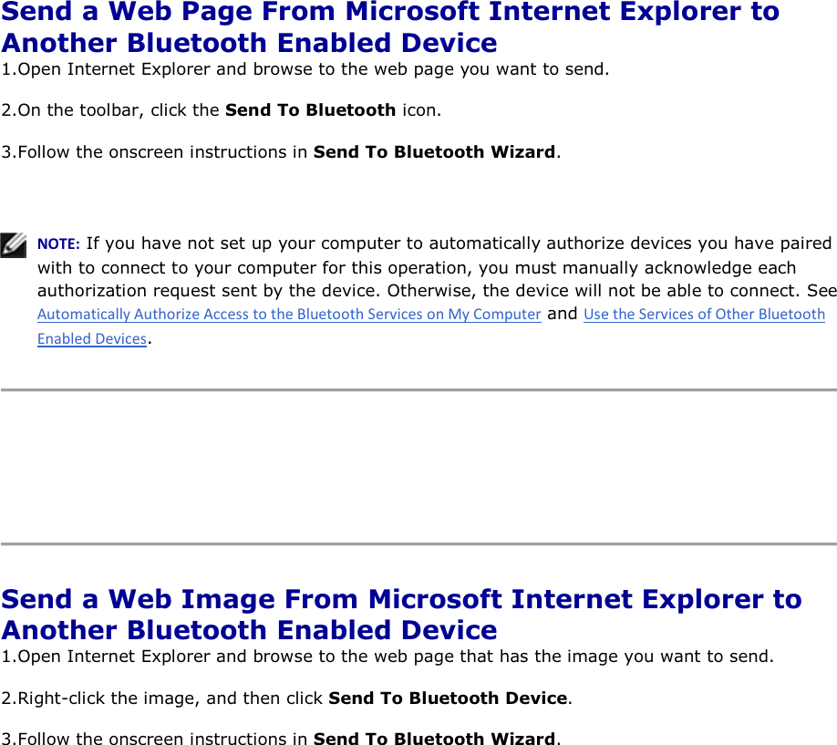  Send a Web Page From Microsoft Internet Explorer to Another Bluetooth Enabled Device 1.Open Internet Explorer and browse to the web page you want to send.  2.On the toolbar, click the Send To Bluetooth icon. 3.Follow the onscreen instructions in Send To Bluetooth Wizard.    EKd͗ If you have not set up your computer to automatically authorize devices you have paired with to connect to your computer for this operation, you must manually acknowledge each authorization request sent by the device. Otherwise, the device will not be able to connect. See  and .      Send a Web Image From Microsoft Internet Explorer to Another Bluetooth Enabled Device 1.Open Internet Explorer and browse to the web page that has the image you want to send. 2.Right-click the image, and then click Send To Bluetooth Device. 3.Follow the onscreen instructions in Send To Bluetooth Wizard.      