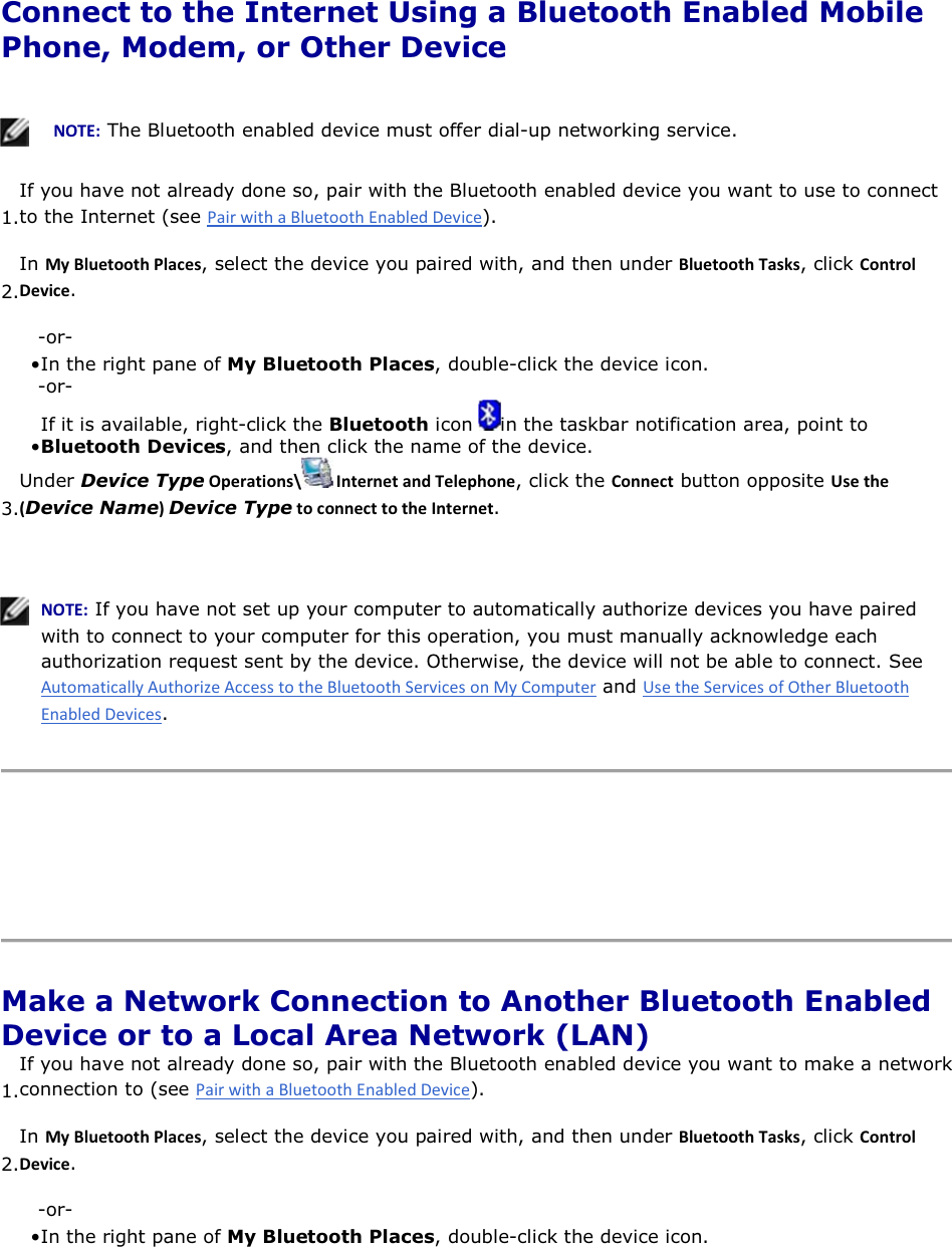  Connect to the Internet Using a Bluetooth Enabled Mobile Phone, Modem, or Other Device      EKd͗ The Bluetooth enabled device must offer dial-up networking service.  1.If you have not already done so, pair with the Bluetooth enabled device you want to use to connect to the Internet (see ). 2.In DǇůƵĞƚŽŽƚŚWůĂĐĞƐ, select the device you paired with, and then under ůƵĞƚŽŽƚŚdĂƐŬƐ, click ŽŶƚƌŽůĞǀŝĐĞ. -or- • In the right pane of My Bluetooth Places, double-click the device icon. -or- • If it is available, right-click the Bluetooth icon  in the taskbar notification area, point to Bluetooth Devices, and then click the name of the device. 3.Under Device TypeKƉĞƌĂƚŝŽŶƐͰ /ŶƚĞƌŶĞƚĂŶĚdĞůĞƉŚŽŶĞ, click the ŽŶŶĞĐƚ button opposite hƐĞƚŚĞ;Device NameͿDevice TypeƚŽĐŽŶŶĞĐƚƚŽƚŚĞ/ŶƚĞƌŶĞƚ.    EKd͗ If you have not set up your computer to automatically authorize devices you have paired with to connect to your computer for this operation, you must manually acknowledge each authorization request sent by the device. Otherwise, the device will not be able to connect. See  and .      Make a Network Connection to Another Bluetooth Enabled Device or to a Local Area Network (LAN) 1.If you have not already done so, pair with the Bluetooth enabled device you want to make a networkconnection to (see ). 2.In DǇůƵĞƚŽŽƚŚWůĂĐĞƐ, select the device you paired with, and then under ůƵĞƚŽŽƚŚdĂƐŬƐ, click ŽŶƚƌŽůĞǀŝĐĞ. -or- • In the right pane of My Bluetooth Places, double-click the device icon. 