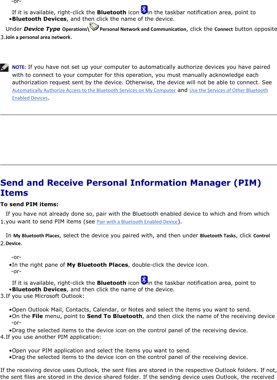 -or- • If it is available, right-click the Bluetooth icon  in the taskbar notification area, point to Bluetooth Devices, and then click the name of the device. 3.Under Device Type KƉĞƌĂƚŝŽŶƐͰ WĞƌƐŽŶĂůEĞƚǁŽƌŬĂŶĚŽŵŵƵŶŝĐĂƚŝŽŶ, click the ŽŶŶĞĐƚ button opposite :ŽŝŶĂƉĞƌƐŽŶĂůĂƌĞĂŶĞƚǁŽƌŬ.    EKd͗ If you have not set up your computer to automatically authorize devices you have paired with to connect to your computer for this operation, you must manually acknowledge each authorization request sent by the device. Otherwise, the device will not be able to connect. See  and .      Send and Receive Personal Information Manager (PIM) Items To send PIM items: 1.If you have not already done so, pair with the Bluetooth enabled device to which and from which you want to send PIM items (see ). 2.In DǇůƵĞƚŽŽƚŚWůĂĐĞƐ, select the device you paired with, and then under ůƵĞƚŽŽƚŚdĂƐŬƐ, click ŽŶƚƌŽůĞǀŝĐĞ. -or- • In the right pane of My Bluetooth Places, double-click the device icon. -or- • If it is available, right-click the Bluetooth icon  in the taskbar notification area, point to Bluetooth Devices, and then click the name of the device. 3.If you use Microsoft Outlook: • Open Outlook Mail, Contacts, Calendar, or Notes and select the items you want to send.• On the File menu, point to Send To Bluetooth, and then click the name of the receiving device -or- • Drag the selected items to the device icon on the control panel of the receiving device. 4.If you use another PIM application: • Open your PIM application and select the items you want to send.• Drag the selected items to the device icon on the control panel of the receiving device. If the receiving device uses Outlook, the sent files are stored in the respective Outlook folders. If not, the sent files are stored in the device shared folder. If the sending device uses Outlook, the received 