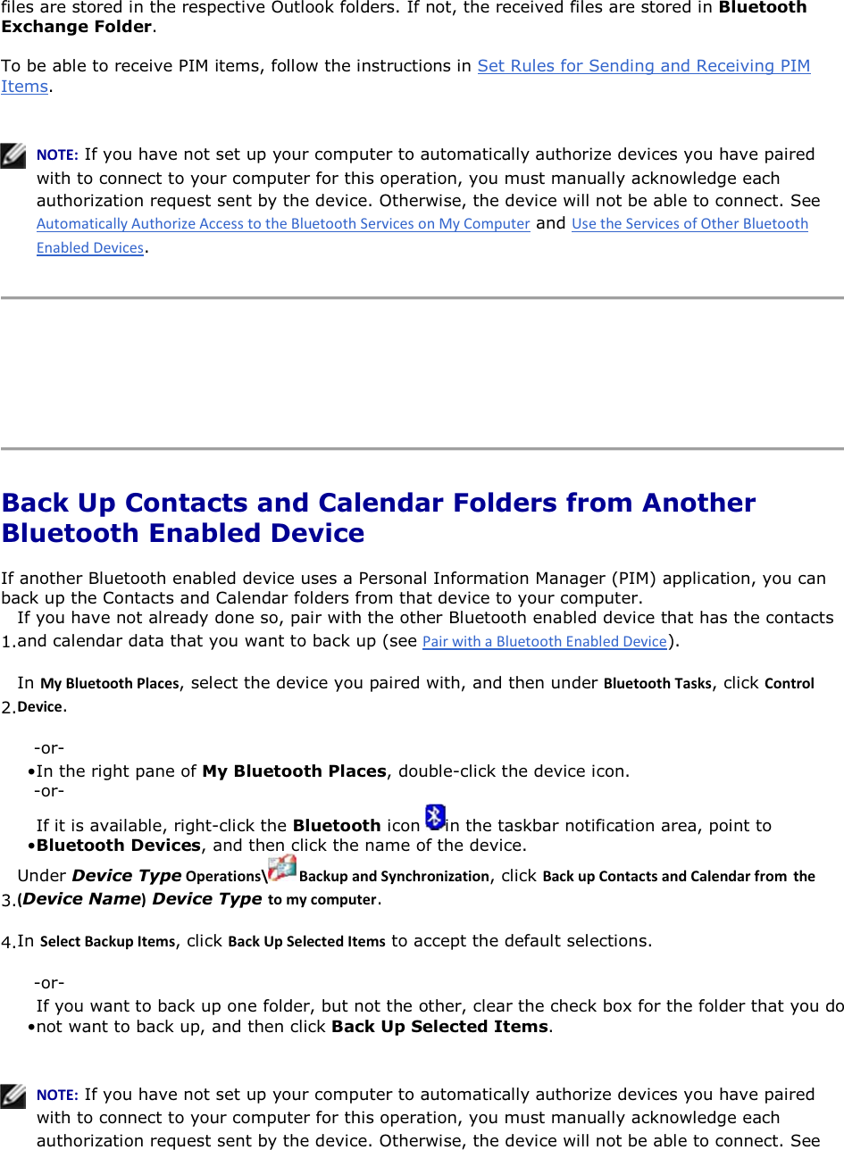 files are stored in the respective Outlook folders. If not, the received files are stored in Bluetooth Exchange Folder. To be able to receive PIM items, follow the instructions in Set Rules for Sending and Receiving PIM Items.     EKd͗ If you have not set up your computer to automatically authorize devices you have paired with to connect to your computer for this operation, you must manually acknowledge each authorization request sent by the device. Otherwise, the device will not be able to connect. See  and .      Back Up Contacts and Calendar Folders from Another Bluetooth Enabled Device If another Bluetooth enabled device uses a Personal Information Manager (PIM) application, you can back up the Contacts and Calendar folders from that device to your computer.  1.If you have not already done so, pair with the other Bluetooth enabled device that has the contacts and calendar data that you want to back up (see ). 2.In DǇůƵĞƚŽŽƚŚWůĂĐĞƐ, select the device you paired with, and then under ůƵĞƚŽŽƚŚdĂƐŬƐ, click ŽŶƚƌŽůĞǀŝĐĞ. -or- • In the right pane of My Bluetooth Places, double-click the device icon.-or- • If it is available, right-click the Bluetooth icon  in the taskbar notification area, point to Bluetooth Devices, and then click the name of the device.3.Under Device TypeKƉĞƌĂƚŝŽŶƐͰ ĂĐŬƵƉĂŶĚ^ǇŶĐŚƌŽŶŝǌĂƚŝŽŶ, click ĂĐŬƵƉŽŶƚĂĐƚƐĂŶĚĂůĞŶĚĂƌĨƌŽŵ ƚŚĞ ;Device NameͿ Device Type ƚŽŵǇĐŽŵƉƵƚĞƌ. 4.In ^ĞůĞĐƚĂĐŬƵƉ/ƚĞŵƐ, click ĂĐŬhƉ^ĞůĞĐƚĞĚ/ƚĞŵƐ to accept the default selections. -or- • If you want to back up one folder, but not the other, clear the check box for the folder that you do not want to back up, and then click Back Up Selected Items.   EKd͗ If you have not set up your computer to automatically authorize devices you have paired with to connect to your computer for this operation, you must manually acknowledge each authorization request sent by the device. Otherwise, the device will not be able to connect. See 