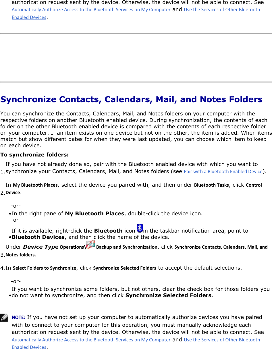 authorization request sent by the device. Otherwise, the device will not be able to connect. See  and .      Synchronize Contacts, Calendars, Mail, and Notes Folders You can synchronize the Contacts, Calendars, Mail, and Notes folders on your computer with the respective folders on another Bluetooth enabled device. During synchronization, the contents of each folder on the other Bluetooth enabled device is compared with the contents of each respective folder on your computer. If an item exists on one device but not on the other, the item is added. When items match but show different dates for when they were last updated, you can choose which item to keep on each device. To synchronize folders: 1.If you have not already done so, pair with the Bluetooth enabled device with which you want to synchronize your Contacts, Calendars, Mail, and Notes folders (see ). 2.In DǇůƵĞƚŽŽƚŚWůĂĐĞƐ, select the device you paired with, and then under ůƵĞƚŽŽƚŚdĂƐŬƐ, click ŽŶƚƌŽůĞǀŝĐĞ. -or- • In the right pane of My Bluetooth Places, double-click the device icon. -or- • If it is available, right-click the Bluetooth icon  in the taskbar notification area, point to Bluetooth Devices, and then click the name of the device. 3.Under Device TypeKƉĞƌĂƚŝŽŶƐͰ ĂĐŬƵƉĂŶĚ^ǇŶĐŚƌŽŶŝǌĂƚŝŽŶ, click ^ǇŶĐŚƌŽŶŝǌĞŽŶƚĂĐƚƐ͕ĂůĞŶĚĂƌƐ͕DĂŝů͕ĂŶĚEŽƚĞƐĨŽůĚĞƌƐ. 4.In ^ĞůĞĐƚ&amp;ŽůĚĞƌƐƚŽ^ǇŶĐŚƌŽŶŝǌĞ, click ^ǇŶĐŚƌŽŶŝǌĞ^ĞůĞĐƚĞĚ&amp;ŽůĚĞƌƐ to accept the default selections. -or- • If you want to synchronize some folders, but not others, clear the check box for those folders you do not want to synchronize, and then click Synchronize Selected Folders.    EKd͗ If you have not set up your computer to automatically authorize devices you have paired with to connect to your computer for this operation, you must manually acknowledge each authorization request sent by the device. Otherwise, the device will not be able to connect. See  and .   