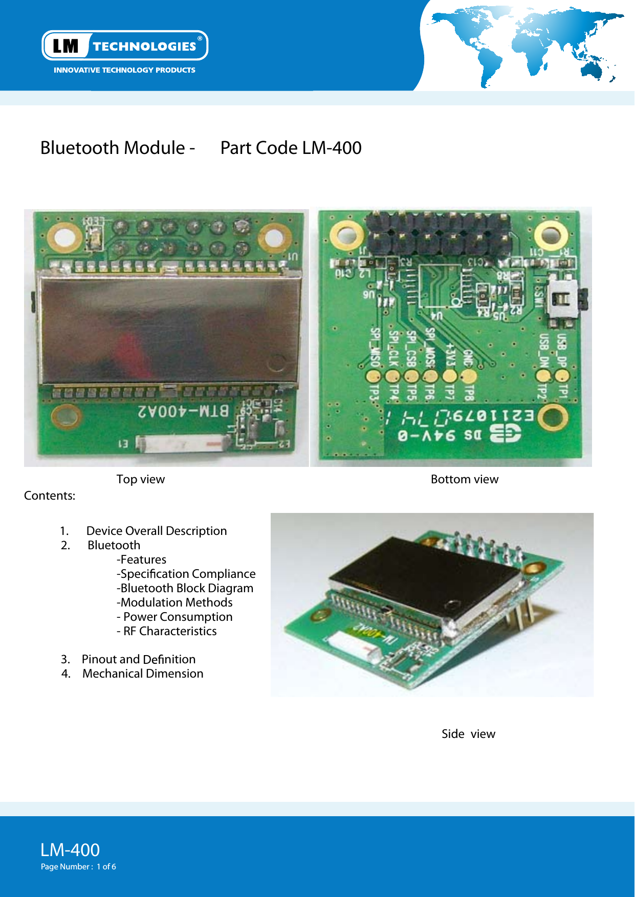 LM-400Page Number :  1 of 6Bluetooth Module - Part Code LM-400                         Top view                                                                Bottom view   Contents:             1.      Device Overall Description   2.      Bluetooth   -Features   -Speci cation Compliance   -Bluetooth Block Diagram -Modulation Methods   - Power Consumption - RF Characteristics    3.    Pinout and  nition 4.    Mechanical Dimension       Side  view   