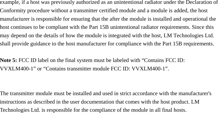 example, if a host was previously authorized as an unintentional radiator under the Declaration of Conformity procedure without a transmitter certified module and a module is added, the host manufacturer is responsible for ensuring that the after the module is installed and operational the host continues to be compliant with the Part 15B unintentional radiator requirements. Since this may depend on the details of how the module is integrated with the host, LM Technologies Ltd. shall provide guidance to the host manufacturer for compliance with the Part 15B requirements.  Note 5: FCC ID label on the final system must be labeled with “Contains FCC ID: VVXLM400-1” or “Contains transmitter module FCC ID: VVXLM400-1”.   The transmitter module must be installed and used in strict accordance with the manufacturer&apos;s instructions as described in the user documentation that comes with the host product. LM Technologies Ltd. is responsible for the compliance of the module in all final hosts.    