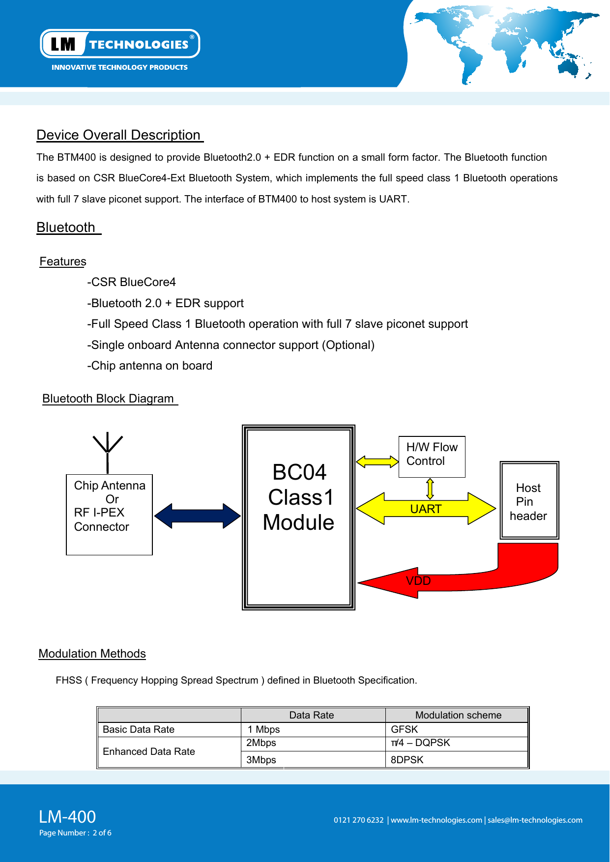 LM-400Page Number :  2 of 60121 270 6232  | www.lm-technologies.com | sales@lm-technologies.com Device Overall Description  The BTM400 is designed to provide Bluetooth2.0 + EDR function on a small form factor. The Bluetooth function is based on CSR BlueCore4-Ext Bluetooth System, which implements the full speed class 1 Bluetooth operations with full 7 slave piconet support. The interface of BTM400 to host system is UART.Bluetooth   Features -CSR BlueCore4-Bluetooth 2.0 + EDR support -Full Speed Class 1 Bluetooth operation with full 7 slave piconet support -Single onboard Antenna connector support (Optional) -Chip antenna on board   Bluetooth Block Diagram  Modulation Methods   FHSS ( Frequency Hopping Spread Spectrum ) defined in Bluetooth Specification.   Data Rate   Modulation scheme  Basic Data Rate   1 Mbps GFSK   2Mbps  π/4 – DQPSK   Enhanced Data Rate   3Mbps  8DPSK   Chip Antenna      Or RF I-PEX Connector    BC04Class1Module UART H/W Flow Control    Host     Pin   header VDD 