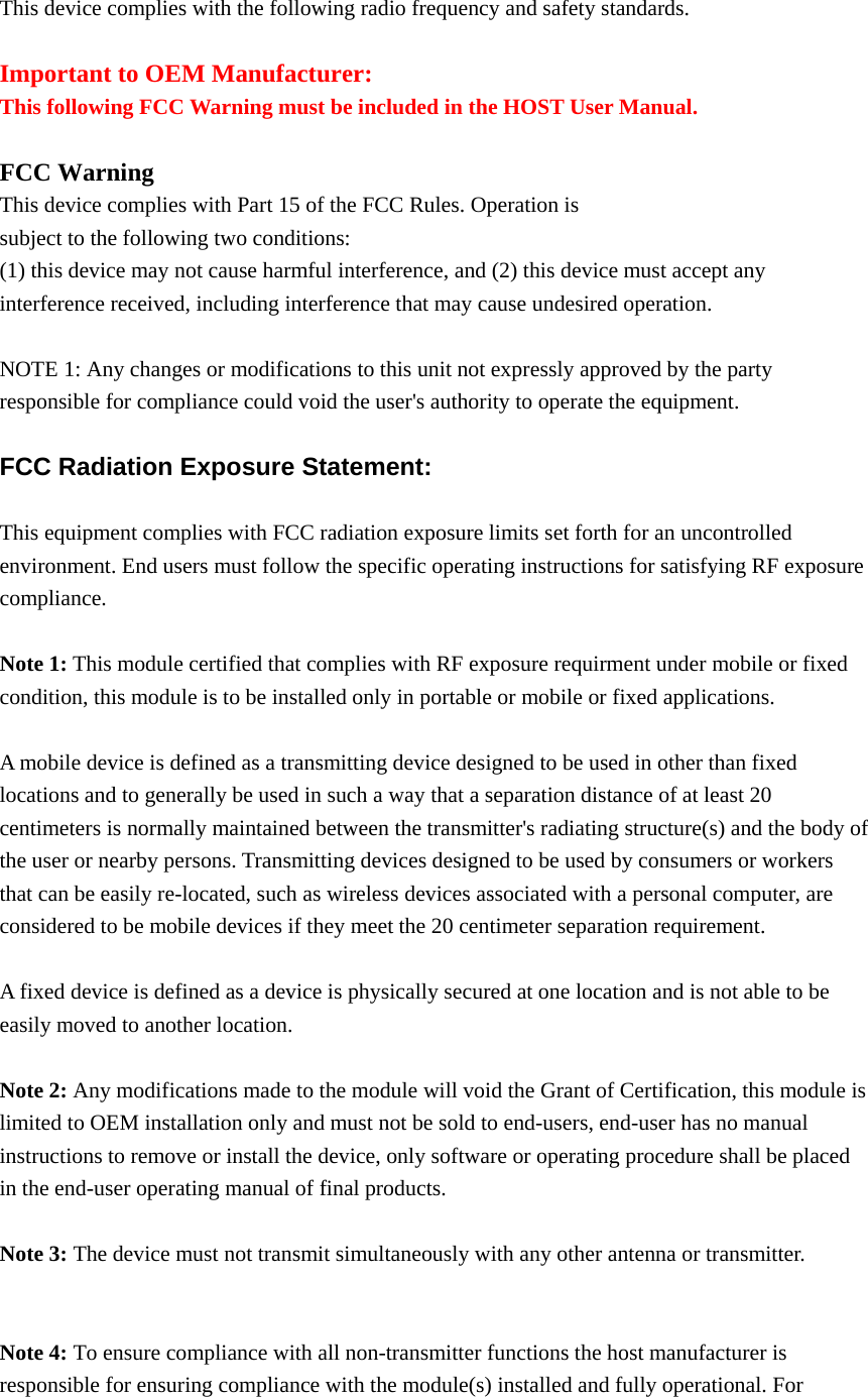  This device complies with the following radio frequency and safety standards.  Important to OEM Manufacturer: This following FCC Warning must be included in the HOST User Manual.  FCC Warning This device complies with Part 15 of the FCC Rules. Operation is subject to the following two conditions: (1) this device may not cause harmful interference, and (2) this device must accept any interference received, including interference that may cause undesired operation.  NOTE 1: Any changes or modifications to this unit not expressly approved by the party responsible for compliance could void the user&apos;s authority to operate the equipment.  FCC Radiation Exposure Statement:  This equipment complies with FCC radiation exposure limits set forth for an uncontrolled environment. End users must follow the specific operating instructions for satisfying RF exposure compliance.  Note 1: This module certified that complies with RF exposure requirment under mobile or fixed condition, this module is to be installed only in portable or mobile or fixed applications.  A mobile device is defined as a transmitting device designed to be used in other than fixed locations and to generally be used in such a way that a separation distance of at least 20 centimeters is normally maintained between the transmitter&apos;s radiating structure(s) and the body of the user or nearby persons. Transmitting devices designed to be used by consumers or workers that can be easily re-located, such as wireless devices associated with a personal computer, are considered to be mobile devices if they meet the 20 centimeter separation requirement.  A fixed device is defined as a device is physically secured at one location and is not able to be easily moved to another location.  Note 2: Any modifications made to the module will void the Grant of Certification, this module is limited to OEM installation only and must not be sold to end-users, end-user has no manual instructions to remove or install the device, only software or operating procedure shall be placed in the end-user operating manual of final products.  Note 3: The device must not transmit simultaneously with any other antenna or transmitter.   Note 4: To ensure compliance with all non-transmitter functions the host manufacturer is responsible for ensuring compliance with the module(s) installed and fully operational. For 