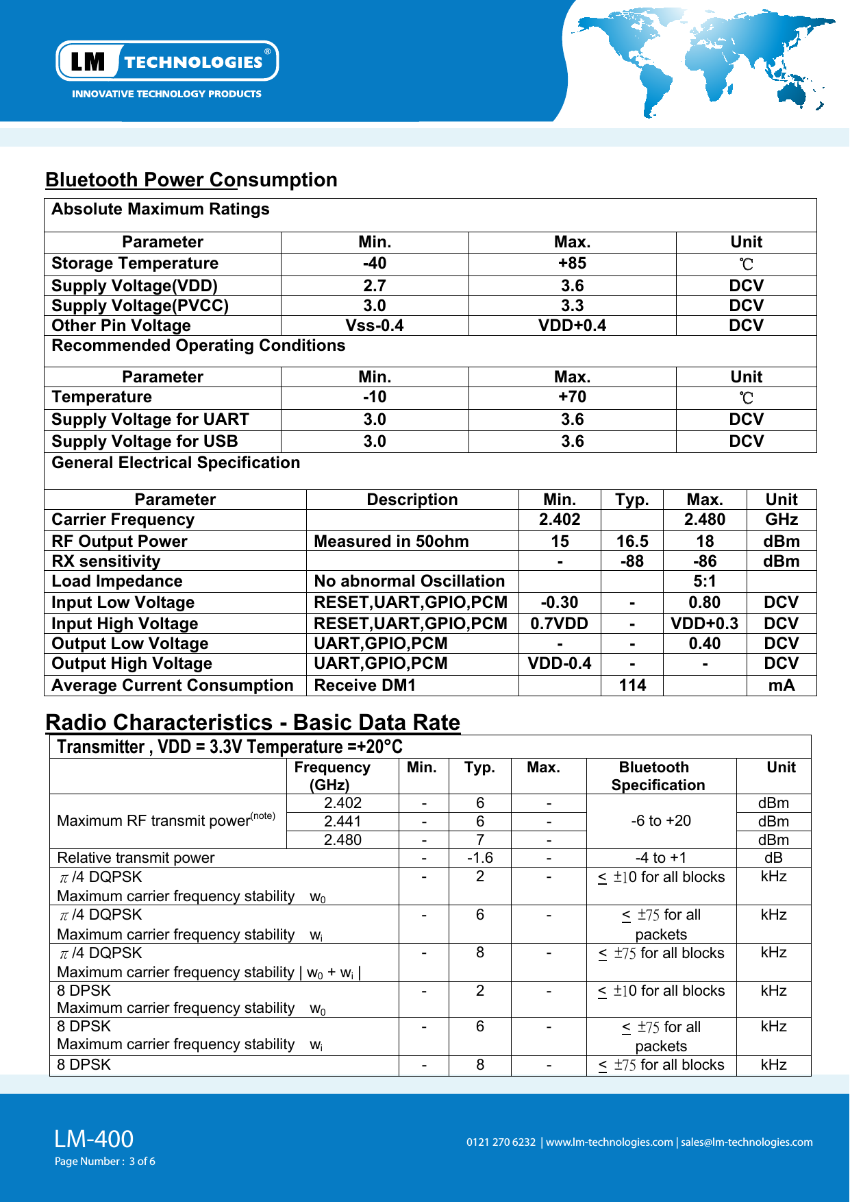 LM-400Page Number :  3 of 60121 270 6232  | www.lm-technologies.com | sales@lm-technologies.com Bluetooth Power Consumption  Absolute Maximum Ratings Parameter  Min.  Max.  Unit  58+ 04- erutarepmeT egarotS ℃ VCD 6.3 7.2 )DDV(egatloV ylppuS VCD 3.3 0.3  )CCVP(egatloV ylppuSOther Pin Voltage  Vss-0.4  VDD+0.4  DCV Recommended Operating Conditions Parameter  Min.  Max.  Unit 07+ 01- erutarepmeT  ℃ VCD 6.3 0.3 TRAU rof egatloV ylppuS VCD 6.3 0.3 BSU rof egatloV ylppuSGeneral Electrical Specification Parameter  Description  Min.  Typ.  Max.  Unit  zHG 084.2  204.2  ycneuqerF reirraCRF Output Power  Measured in 50ohm  15  16.5  18  dBm  mBd 68- 88- -  ytivitisnes XRLoad Impedance  No abnormal Oscillation      5:1   Input Low Voltage  RESET,UART,GPIO,PCM -0.30  -  0.80  DCV Input High Voltage  RESET,UART,GPIO,PCM 0.7VDD -  VDD+0.3 DCV Output Low Voltage UART,GPIO,PCM  -  -  0.40  DCV Output High Voltage  UART,GPIO,PCM  VDD-0.4 -  -  DCV Average Current Consumption  Receive DM1    114    mA Radio Characteristics - Basic Data RateTransmitter , VDD = 3.3V Temperature =+20°C ycneuqerF (GHz) Min. Typ.  Max.  Bluetooth Specification Unit  mBd - 6 - 204.2 mBd - 6 - 144.2Maximum RF transmit power(note)2.480  -  7  - -6 to +20 dBm  Bd 1+ ot 4- - 6.1- - rewop timsnart evitaleRπ/4 DQPSK Maximum carrier frequency stability  w0-  2  -  &lt;  ±10 for all blocks kHz π/4 DQPSK Maximum carrier frequency stability  wi-  6  -  &lt;  ±75 for all packets kHz π/4 DQPSK Maximum carrier frequency stability | w0 + wi | -  8  -  &lt;  ±75 for all blocks kHz 8 DPSK Maximum carrier frequency stability  w0-  2  -  &lt;  ±10 for all blocks kHz 8 DPSK Maximum carrier frequency stability  wi-  6  -  &lt;  ±75 for all packets kHz  - 8 - KSPD 8 &lt;  ±75 for all blocks kHz 