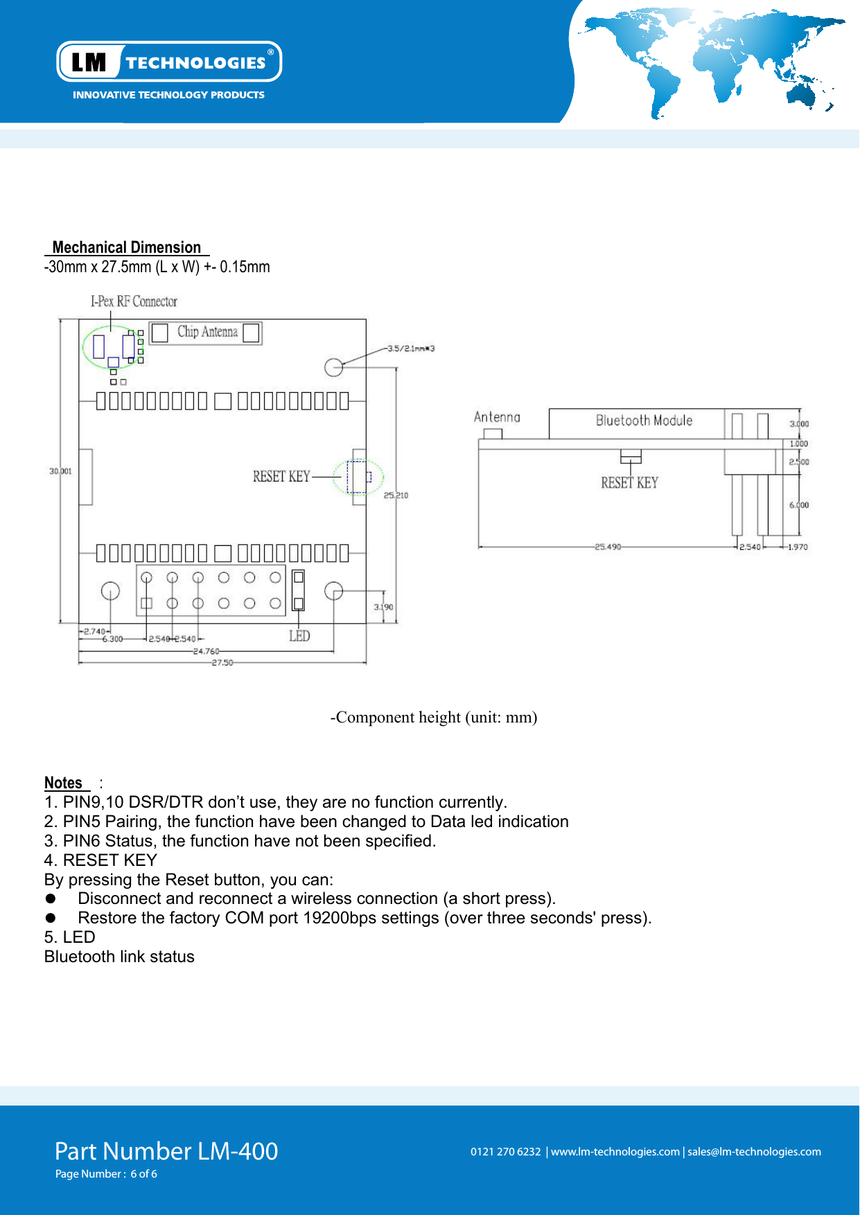 Part Number LM-400 Page Number :  6 of 60121 270 6232  | www.lm-technologies.com | sales@lm-technologies.com   Mechanical Dimension -30mm x 27.5mm (L x W) +- 0.15mm  -Component height (unit: mm)   Notes  : 1. PIN9,10 DSR/DTR don’t use, they are no function currently. 2. PIN5 Pairing, the function have been changed to Data led indication 3. PIN6 Status, the function have not been specified. 4. RESET KEY By pressing the Reset button, you can:     Disconnect and reconnect a wireless connection (a short press).     Restore the factory COM port 19200bps settings (over three seconds&apos; press). 5. LED   Bluetooth link status 