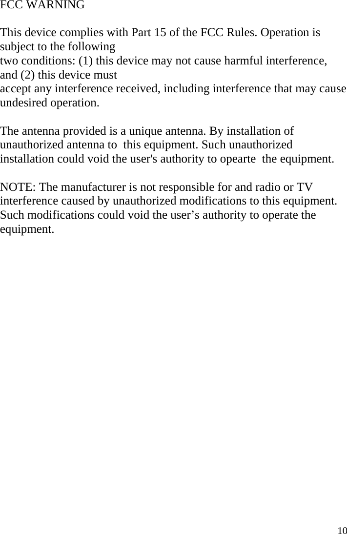  10 FCC WARNING    This device complies with Part 15 of the FCC Rules. Operation is subject to the following   two conditions: (1) this device may not cause harmful interference, and (2) this device must   accept any interference received, including interference that may cause undesired operation.    The antenna provided is a unique antenna. By installation of unauthorized antenna to  this equipment. Such unauthorized installation could void the user&apos;s authority to opearte  the equipment.      NOTE: The manufacturer is not responsible for and radio or TV interference caused by unauthorized modifications to this equipment. Such modifications could void the user’s authority to operate the equipment. 