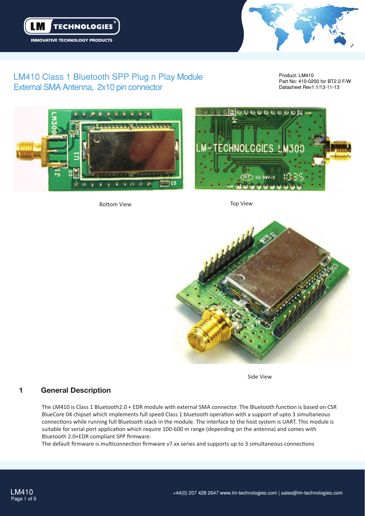 LM410Page 1 of 9 +44(0) 207 428 2647 www.lm-technologies.com | sales@lm-technologies.com LM410 Class 1 Bluetooth SPP Plug n Play ModuleExternal SMA Antenna,  2x10 pin connectorProduct: LM410Part No: 410-0200 for BT2.0 F/WDatasheet Rev1.1/13-11-131  General DescriptionThe LM410 is Class 1 Bluetooth2.0 + EDR module with external SMA connector. The Bluetooth funcon is based on CSRBlueCore 04 chipset which implements full speed Class 1 bluetooth operaon with a support of upto 3 simultaneousconnecons while running full Bluetooth stack in the module. The interface to the host system is UART. This module issuitable for serial port applicaon which require 100-600 m range (depending on the antenna) and comes withBluetooth 2.0+EDR compliant SPP ﬁrmware.The default ﬁrmware is mulconnecon ﬁrmware v7.xx series and supports up to 3 simultaneous conneconsBoom View Top ViewSide View