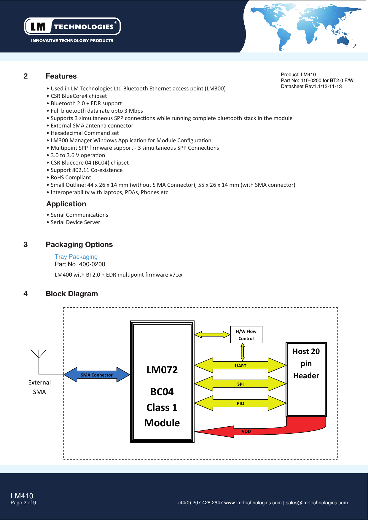 2  FeaturesLM410Page 2 of 9  +44(0) 207 428 2647 www.lm-technologies.com | sales@lm-technologies.com 3  Packaging Options• Used in LM Technologies Ltd Bluetooth Ethernet access point (LM300)• CSR BlueCore4 chipset• Bluetooth 2.0 + EDR support• Full bluetooth data rate upto 3 Mbps• Supports 3 simultaneous SPP connecons while running complete bluetooth stack in the module• External SMA antenna connector• Hexadecimal Command set• LM300 Manager Windows Applicaon for Module Conﬁguraon• Mulpoint SPP ﬁrmware support - 3 simultaneous SPP Connecons• 3.0 to 3.6 V operaon• CSR Bluecore 04 (BC04) chipset• Support 802.11 Co-existence• RoHS Compliant• Small Outline: 44 x 26 x 14 mm (without S MA Connector), 55 x 26 x 14 mm (with SMA connector)• Interoperability with laptops, PDAs, Phones etc Tray PackagingPart No  400-0200Product: LM410Part No: 410-0200 for BT2.0 F/WDatasheet Rev1.1/13-11-13LM400 with BT2.0 + EDR mulpoint ﬁrmware v7.xxApplication• Serial Communicaons• Serial Device Server4  Block Diagram   LM072 BC04 Class 1 Module H/W Flow Control Host 20 pin Header UART SPI PIO VDD SMA Connector External SMA Antenna 