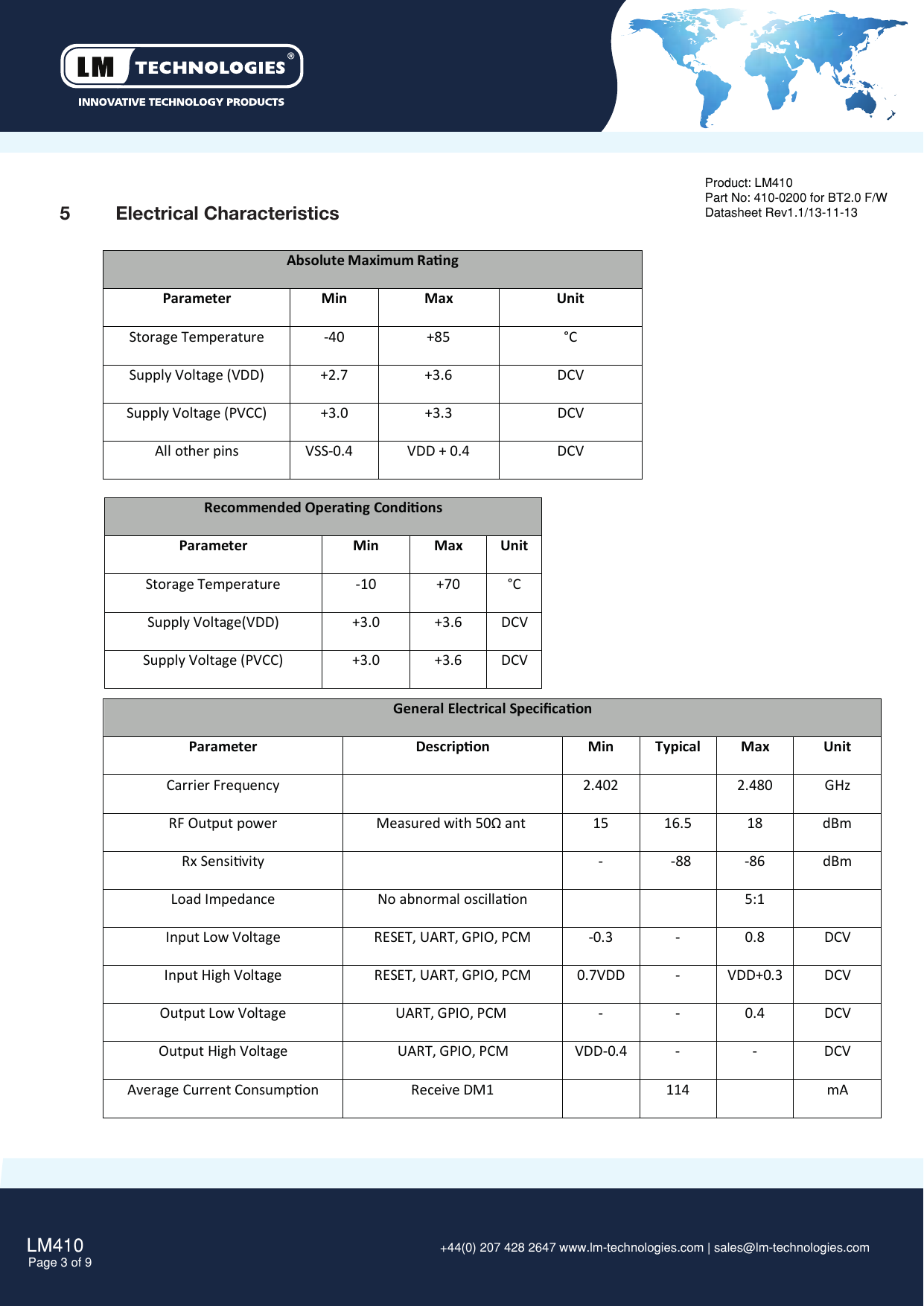 LM410Page 3 of 9 +44(0) 207 428 2647 www.lm-technologies.com | sales@lm-technologies.com Product: LM410Part No: 410-0200 for BT2.0 F/WDatasheet Rev1.1/13-11-135  Electrical CharacteristicsAbsolute Maximum RangParameterMinMaxUnitStorage Temperature-40+85°CSupply Voltage (VDD) +2.7 +3.6 DCVSupply Voltage (PVCC)+3.0+3.3DCVAll other pins VSS-0.4  VDD + 0.4 DCVRecommended Operang CondionsParameter Min Max UnitStorage Temperature  -10 +70 °CSupply Voltage(VDD)+3.0+3.6DCVSupply Voltage (PVCC)+3.0 +3.6 DCVGeneral Electrical Speciﬁcaon Parameter Descripon Min Typical Max UnitCarrier Frequency2.4022.480GHzRF Output power Measured with 50Ω ant   1516.518dBmRx Sensivity--88-86dBmLoad Impedance No abnormal oscillaon 5:1Input Low Voltage RESET, UART, GPIO, PCM -0.3 - 0.8DCVInput High Voltage RESET, UART, GPIO, PCM 0.7VDD - VDD+0.3DCVOutput Low VoltageUART, GPIO, PCM  - - 0.4 DCVOutput High VoltageUART, GPIO, PCM VDD-0.4 - - DCVAverage Current Consumpon Receive DM1 114 mA 