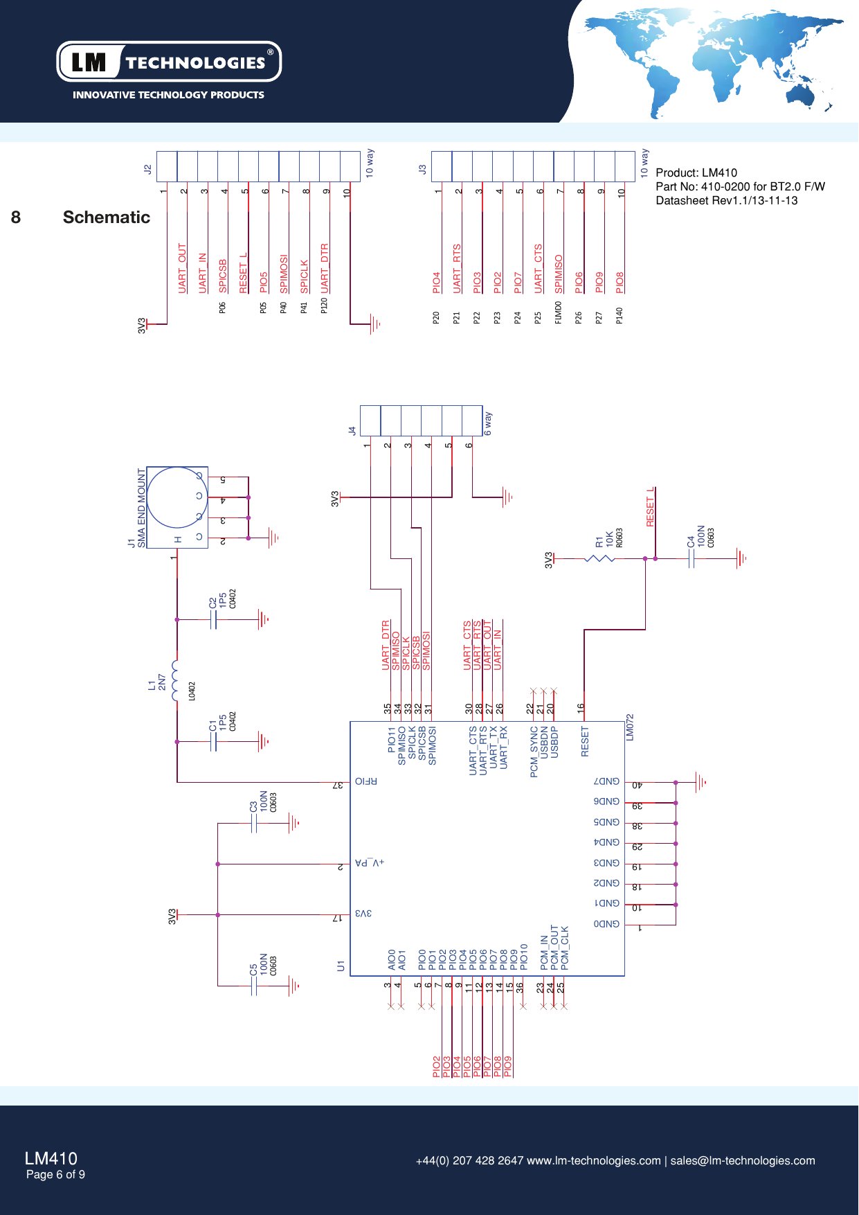 LM410Page 6 of 9 +44(0) 207 428 2647 www.lm-technologies.com | sales@lm-technologies.com Product: LM410Part No: 410-0200 for BT2.0 F/WDatasheet Rev1.1/13-11-138  SchematicC0402C0402C0603C0603C0603P40P41FLMD0P06P05P20P21P22P23P24P25P26P27P140P120R0603L0402UART_INUART_OUTUART_RTSUART_CTSSPIMOSISPIMISOSPICLKUART_DTRUART_OUTUART_INRESET_LUART_DTRUART_RTSUART_CTSSPIMOSISPICLKSPIMISOPIO3PIO2PIO5PIO4PIO4PIO3PIO2PIO7PIO6PIO8SPICSBPIO5PIO9RESET_LSPICSBPIO6PIO7PIO8PIO93V33V33V33V3C5100NU1LM07234567891011121314151617181920212223242526272829303132333435363738394021AIO0AIO1PIO0PIO1PIO2PIO3PIO4GND1PIO5PIO6PIO7PIO8PIO9RESET3V3GND2GND3USBDPUSBDNPCM_SYNCPCM_INPCM_OUTPCM_CLKUART_RXUART_TXUART_RTSGND4UART_CTSSPIMOSISPICSBSPICLKSPIMISOPIO11PIO10RFIOGND5GND6GND7+V_PAGND0R110KC3100NJ210 way12345678910J310 way12345678910L12N7C11P5 C21P5J46 way123456J1SMA END MOUNT12345HCCCCC4100N