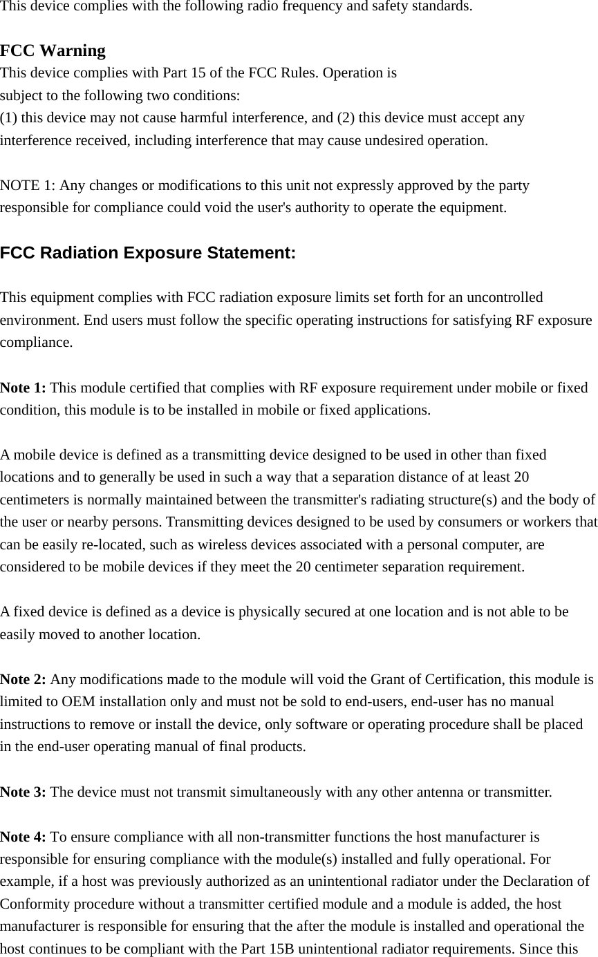  This device complies with the following radio frequency and safety standards.  FCC Warning This device complies with Part 15 of the FCC Rules. Operation is subject to the following two conditions: (1) this device may not cause harmful interference, and (2) this device must accept any interference received, including interference that may cause undesired operation.  NOTE 1: Any changes or modifications to this unit not expressly approved by the party responsible for compliance could void the user&apos;s authority to operate the equipment.  FCC Radiation Exposure Statement:  This equipment complies with FCC radiation exposure limits set forth for an uncontrolled environment. End users must follow the specific operating instructions for satisfying RF exposure compliance.  Note 1: This module certified that complies with RF exposure requirement under mobile or fixed condition, this module is to be installed in mobile or fixed applications.  A mobile device is defined as a transmitting device designed to be used in other than fixed locations and to generally be used in such a way that a separation distance of at least 20 centimeters is normally maintained between the transmitter&apos;s radiating structure(s) and the body of the user or nearby persons. Transmitting devices designed to be used by consumers or workers that can be easily re-located, such as wireless devices associated with a personal computer, are considered to be mobile devices if they meet the 20 centimeter separation requirement.  A fixed device is defined as a device is physically secured at one location and is not able to be easily moved to another location.  Note 2: Any modifications made to the module will void the Grant of Certification, this module is limited to OEM installation only and must not be sold to end-users, end-user has no manual instructions to remove or install the device, only software or operating procedure shall be placed in the end-user operating manual of final products.  Note 3: The device must not transmit simultaneously with any other antenna or transmitter.  Note 4: To ensure compliance with all non-transmitter functions the host manufacturer is responsible for ensuring compliance with the module(s) installed and fully operational. For example, if a host was previously authorized as an unintentional radiator under the Declaration of Conformity procedure without a transmitter certified module and a module is added, the host manufacturer is responsible for ensuring that the after the module is installed and operational the host continues to be compliant with the Part 15B unintentional radiator requirements. Since this 