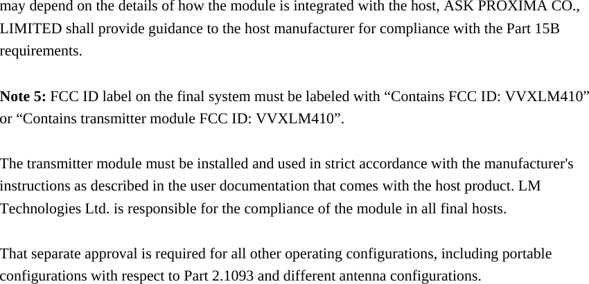 may depend on the details of how the module is integrated with the host, ASK PROXIMA CO., LIMITED shall provide guidance to the host manufacturer for compliance with the Part 15B requirements.  Note 5: FCC ID label on the final system must be labeled with “Contains FCC ID: VVXLM410” or “Contains transmitter module FCC ID: VVXLM410”.  The transmitter module must be installed and used in strict accordance with the manufacturer&apos;s instructions as described in the user documentation that comes with the host product. LM Technologies Ltd. is responsible for the compliance of the module in all final hosts.  That separate approval is required for all other operating configurations, including portable configurations with respect to Part 2.1093 and different antenna configurations. 