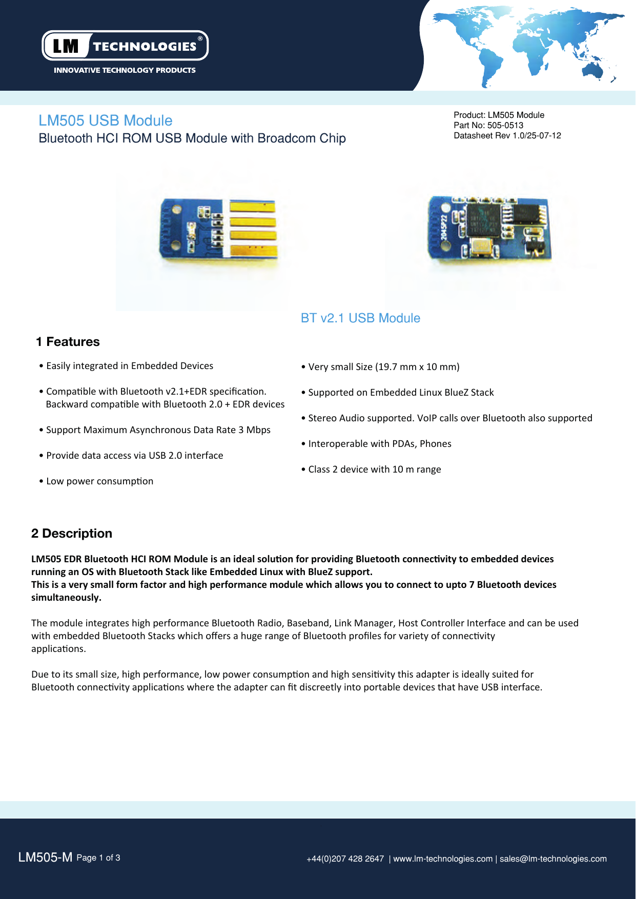 LM505-M Page 1 of 3 +44(0)207 428 2647  | www.lm-technologies.com | sales@lm-technologies.com Product: LM505 ModulePart No: 505-0513Datasheet Rev 1.0/25-07-12  1 Features• Easily integrated in Embedded Devices• Compable with Bluetooth v2.1+EDR speciﬁcaon.    Backward compable with Bluetooth 2.0 + EDR devices• Support Maximum Asynchronous Data Rate 3 Mbps• Provide data access via USB 2.0 interface• Low power consumponLM505 USB Module 2 DescriptionLM505 EDR Bluetooth HCI ROM Module is an ideal soluon for providing Bluetooth connecvity to embedded devicesrunning an OS with Bluetooth Stack like Embedded Linux with BlueZ support.This is a very small form factor and high performance module which allows you to connect to upto 7 Bluetooth devices simultaneously.The module integrates high performance Bluetooth Radio, Baseband, Link Manager, Host Controller Interface and can be used with embedded Bluetooth Stacks which oﬀers a huge range of Bluetooth proﬁles for variety of connecvityapplicaons. Due to its small size, high performance, low power consumpon and high sensivity this adapter is ideally suited for Bluetooth connecvity applicaons where the adapter can ﬁt discreetly into portable devices that have USB interface. Bluetooth HCI ROM USB Module with Broadcom ChipBT v2.1 USB Module• Very small Size (19.7 mm x 10 mm)• Supported on Embedded Linux BlueZ Stack• Stereo Audio supported. VoIP calls over Bluetooth also supported • Interoperable with PDAs, Phones• Class 2 device with 10 m range